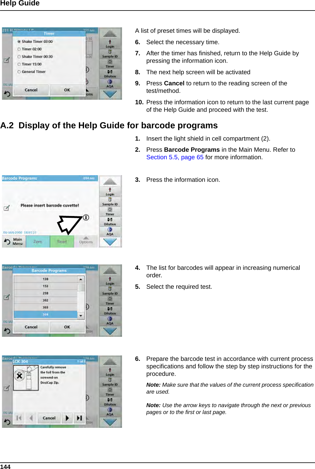 144Help GuideA list of preset times will be displayed.6. Select the necessary time.7. After the timer has finished, return to the Help Guide by pressing the information icon.8. The next help screen will be activated9. Press Cancel to return to the reading screen of the test/method.10. Press the information icon to return to the last current page of the Help Guide and proceed with the test.A.2  Display of the Help Guide for barcode programs1. Insert the light shield in cell compartment (2). 2. Press Barcode Programs in the Main Menu. Refer to Section 5.5, page 65 for more information.3. Press the information icon. 4. The list for barcodes will appear in increasing numerical order.5. Select the required test.6. Prepare the barcode test in accordance with current process specifications and follow the step by step instructions for the procedure.Note: Make sure that the values of the current process specification are used.Note: Use the arrow keys to navigate through the next or previous pages or to the first or last page.