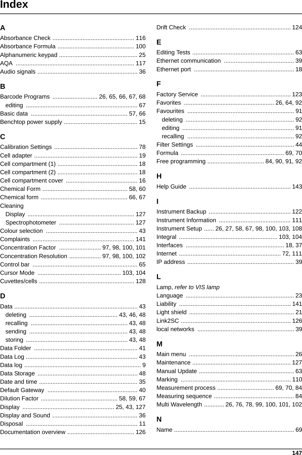 147IndexAAbsorbance Check ................................................. 116Absorbance Formula .............................................. 100Alphanumeric keypad ............................................... 25AQA ....................................................................... 117Audio signals ............................................................ 36BBarcode Programs  ........................... 26, 65, 66, 67, 68editing ................................................................... 67Basic data  .......................................................... 57, 66Benchtop power supply ............................................ 15CCalibration Settings .................................................. 78Cell adapter .............................................................. 19Cell compartment (1) ................................................ 18Cell compartment (2) ................................................ 18Cell compartment cover  ........................................... 16Chemical Form ................................................... 58, 60Chemical form .................................................... 66, 67CleaningDisplay ................................................................ 127Spectrophotometer ............................................. 127Colour selection  ....................................................... 43Complaints ............................................................. 141Concentration Factor  ......................... 97, 98, 100, 101Concentration Resolution ................... 97, 98, 100, 102Control bar  ............................................................... 65Cursor Mode  .................................................. 103, 104Cuvettes/cells ......................................................... 128DData .......................................................................... 43deleting  ..................................................... 43, 46, 48recalling .......................................................... 43, 48sending ........................................................... 43, 48storing ............................................................. 43, 48Data Folder  .............................................................. 41Data Log ................................................................... 43Data log ...................................................................... 9Data Storage  ............................................................ 48Date and time ........................................................... 35Default Gateway  ...................................................... 40Dilution Factor .............................................. 58, 59, 67Display  ....................................................... 25, 43, 127Display and Sound ................................................... 36Disposal ................................................................... 11Documentation overview ........................................ 126Drift Check  ............................................................. 124EEditing Tests ............................................................. 63Ethernet communication  .......................................... 39Ethernet port  ............................................................ 18FFactory Service  ...................................................... 123Favorites  ...................................................... 26, 64, 92Favourites ................................................................ 91deleting ................................................................. 92editing ................................................................... 91recalling ................................................................ 92Filter Settings  ........................................................... 44Formula .............................................................. 69, 70Free programming .................................. 84, 90, 91, 92HHelp Guide  ............................................................. 143IInstrument Backup  ................................................. 122Instrument Information  ........................................... 111Instrument Setup ...... 26, 27, 58, 67, 98, 100, 103, 108Integral ........................................................... 103, 104Interfaces ........................................................... 18, 37Internet ............................................................. 72, 111IP address ................................................................ 39LLamp, refer to VIS lampLanguage ................................................................. 23Liability ................................................................... 141Light shield ............................................................... 21Link2SC .................................................................. 126local networks  .......................................................... 39MMain menu  ............................................................... 26Maintenance ........................................................... 127Manual Update ......................................................... 63Marking .................................................................. 110Measurement process .................................. 69, 70, 84Measuring sequence ................................................ 84Multi Wavelength ............ 26, 76, 78, 99, 100, 101, 102NName ........................................................................ 69