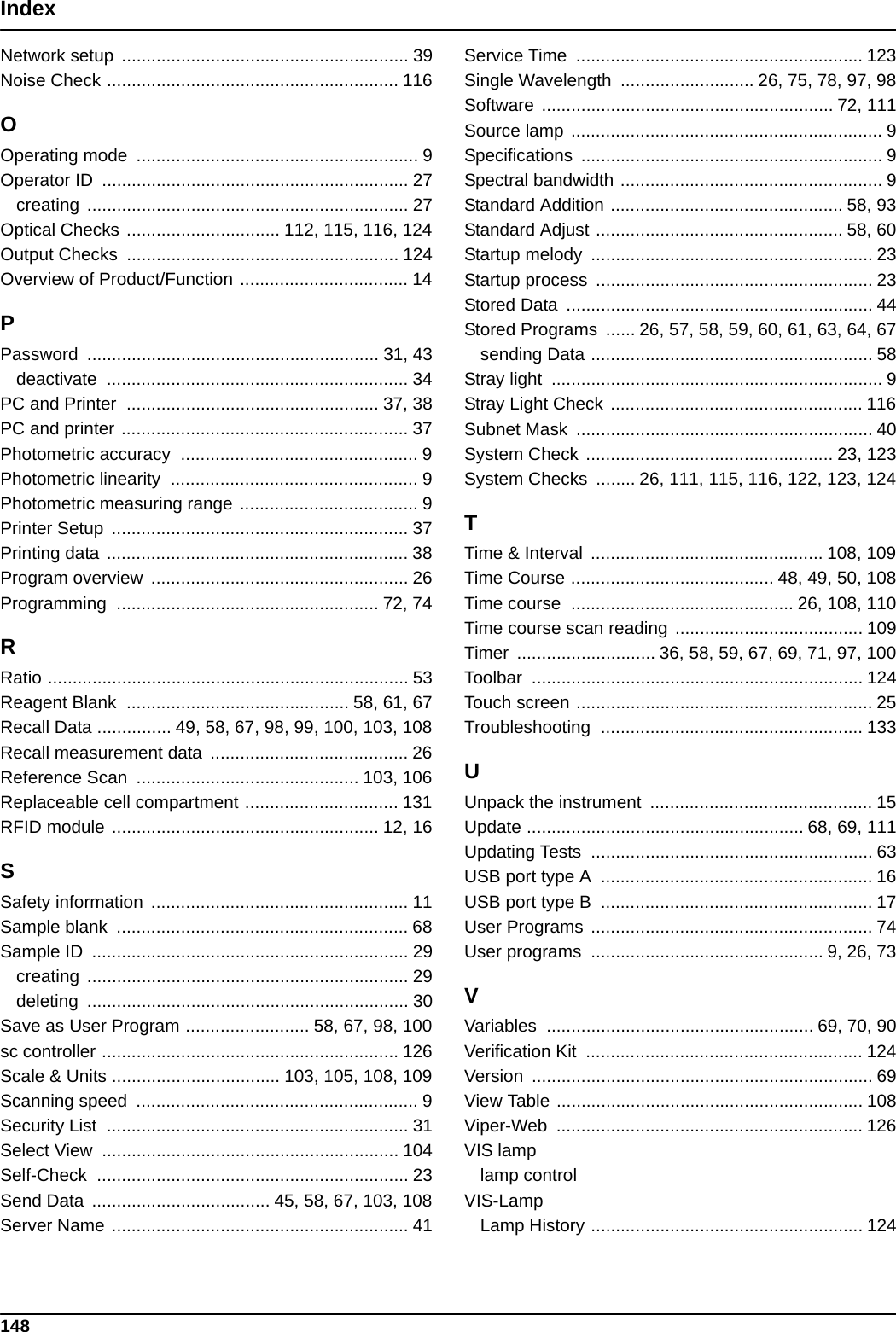 148IndexNetwork setup  .......................................................... 39Noise Check ........................................................... 116OOperating mode  ......................................................... 9Operator ID  .............................................................. 27creating ................................................................. 27Optical Checks ............................... 112, 115, 116, 124Output Checks  ....................................................... 124Overview of Product/Function .................................. 14PPassword ........................................................... 31, 43deactivate ............................................................. 34PC and Printer  ................................................... 37, 38PC and printer .......................................................... 37Photometric accuracy  ................................................ 9Photometric linearity  .................................................. 9Photometric measuring range .................................... 9Printer Setup  ............................................................ 37Printing data ............................................................. 38Program overview  .................................................... 26Programming ..................................................... 72, 74RRatio ......................................................................... 53Reagent Blank  ............................................. 58, 61, 67Recall Data ............... 49, 58, 67, 98, 99, 100, 103, 108Recall measurement data  ........................................ 26Reference Scan  ............................................. 103, 106Replaceable cell compartment ............................... 131RFID module ...................................................... 12, 16SSafety information  .................................................... 11Sample blank  ........................................................... 68Sample ID  ................................................................ 29creating ................................................................. 29deleting ................................................................. 30Save as User Program ......................... 58, 67, 98, 100sc controller ............................................................ 126Scale &amp; Units .................................. 103, 105, 108, 109Scanning speed  ......................................................... 9Security List  ............................................................. 31Select View  ............................................................ 104Self-Check ............................................................... 23Send Data  .................................... 45, 58, 67, 103, 108Server Name ............................................................ 41Service Time  .......................................................... 123Single Wavelength  ........................... 26, 75, 78, 97, 98Software ........................................................... 72, 111Source lamp ............................................................... 9Specifications ............................................................. 9Spectral bandwidth ..................................................... 9Standard Addition ............................................... 58, 93Standard Adjust .................................................. 58, 60Startup melody  ......................................................... 23Startup process  ........................................................ 23Stored Data  .............................................................. 44Stored Programs  ...... 26, 57, 58, 59, 60, 61, 63, 64, 67sending Data ......................................................... 58Stray light  ................................................................... 9Stray Light Check ................................................... 116Subnet Mask  ............................................................ 40System Check .................................................. 23, 123System Checks  ........ 26, 111, 115, 116, 122, 123, 124TTime &amp; Interval  ............................................... 108, 109Time Course ......................................... 48, 49, 50, 108Time course  ............................................. 26, 108, 110Time course scan reading ...................................... 109Timer  ............................ 36, 58, 59, 67, 69, 71, 97, 100Toolbar ................................................................... 124Touch screen ............................................................ 25Troubleshooting ..................................................... 133UUnpack the instrument  ............................................. 15Update ........................................................ 68, 69, 111Updating Tests  ......................................................... 63USB port type A  ....................................................... 16USB port type B  ....................................................... 17User Programs ......................................................... 74User programs  ............................................... 9, 26, 73VVariables ...................................................... 69, 70, 90Verification Kit  ........................................................ 124Version ..................................................................... 69View Table .............................................................. 108Viper-Web .............................................................. 126VIS lamplamp controlVIS-LampLamp History ....................................................... 124