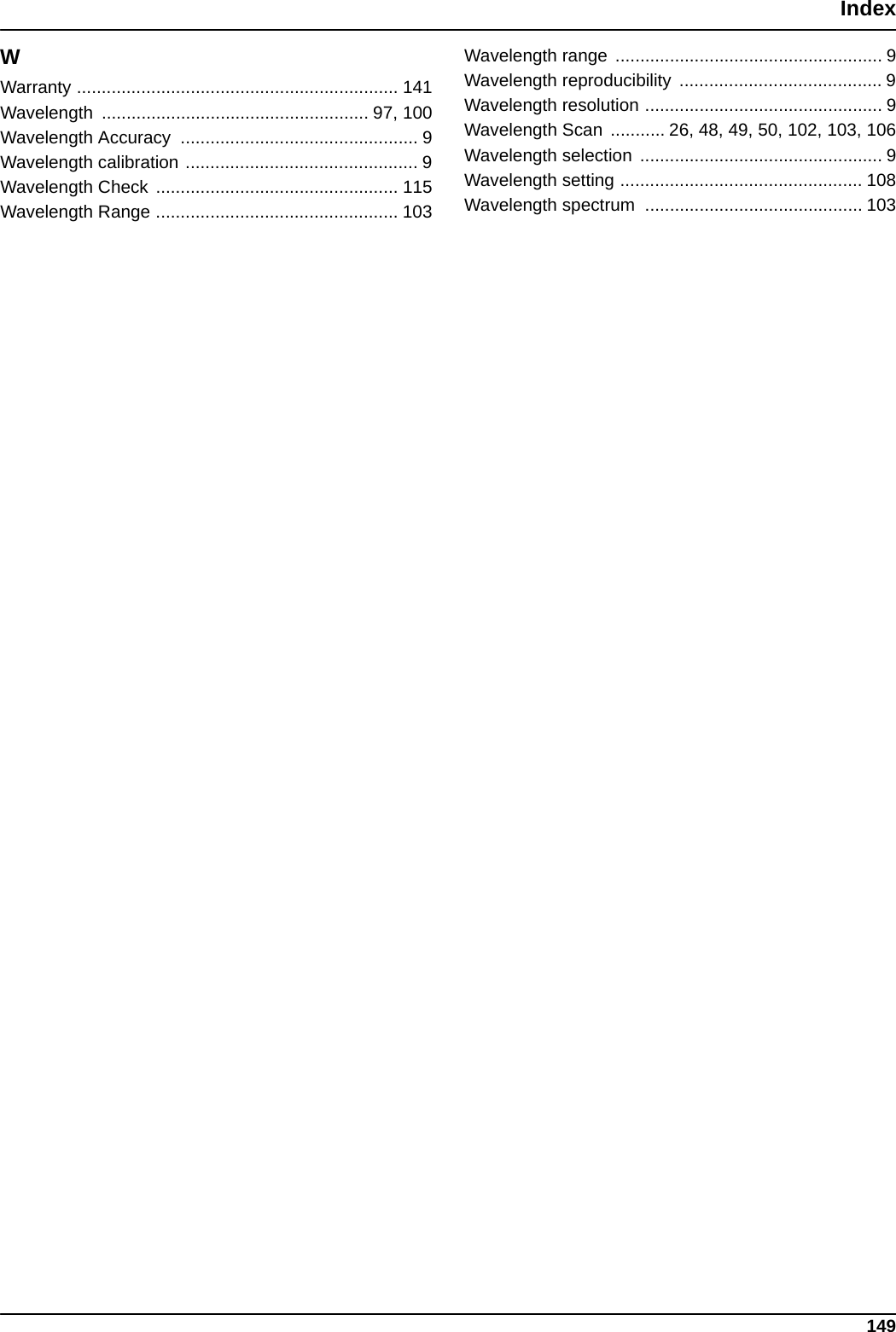 149IndexWWarranty ................................................................. 141Wavelength ...................................................... 97, 100Wavelength Accuracy  ................................................ 9Wavelength calibration ............................................... 9Wavelength Check ................................................. 115Wavelength Range ................................................. 103Wavelength range  ...................................................... 9Wavelength reproducibility  ......................................... 9Wavelength resolution ................................................ 9Wavelength Scan  ........... 26, 48, 49, 50, 102, 103, 106Wavelength selection  ................................................. 9Wavelength setting ................................................. 108Wavelength spectrum  ............................................ 103