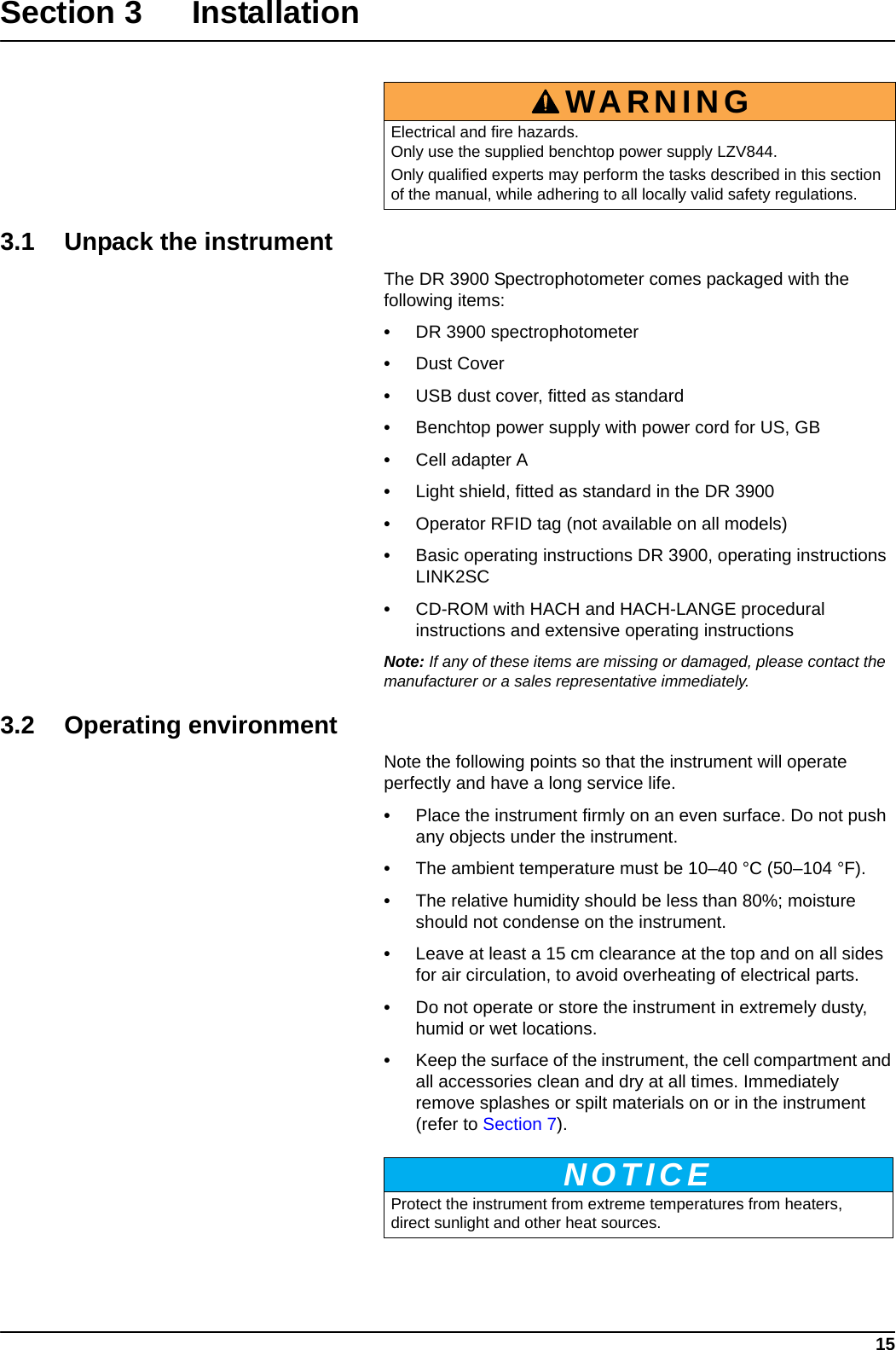 15Section 3Installation3.1 Unpack the instrumentThe DR 3900 Spectrophotometer comes packaged with the following items:•DR 3900 spectrophotometer•Dust Cover•USB dust cover, fitted as standard•Benchtop power supply with power cord for US, GB•Cell adapter A•Light shield, fitted as standard in the DR 3900•Operator RFID tag (not available on all models)•Basic operating instructions DR 3900, operating instructions LINK2SC•CD-ROM with HACH and HACH-LANGE procedural instructions and extensive operating instructionsNote: If any of these items are missing or damaged, please contact the manufacturer or a sales representative immediately.3.2 Operating environmentNote the following points so that the instrument will operate perfectly and have a long service life. •Place the instrument firmly on an even surface. Do not push any objects under the instrument.•The ambient temperature must be 10–40 °C (50–104 °F).•The relative humidity should be less than 80%; moisture should not condense on the instrument.•Leave at least a 15 cm clearance at the top and on all sides for air circulation, to avoid overheating of electrical parts.•Do not operate or store the instrument in extremely dusty, humid or wet locations.•Keep the surface of the instrument, the cell compartment and all accessories clean and dry at all times. Immediately remove splashes or spilt materials on or in the instrument (refer to Section 7).WARNINGElectrical and fire hazards. Only use the supplied benchtop power supply LZV844. Only qualified experts may perform the tasks described in this section of the manual, while adhering to all locally valid safety regulations.NOTICEProtect the instrument from extreme temperatures from heaters, direct sunlight and other heat sources.