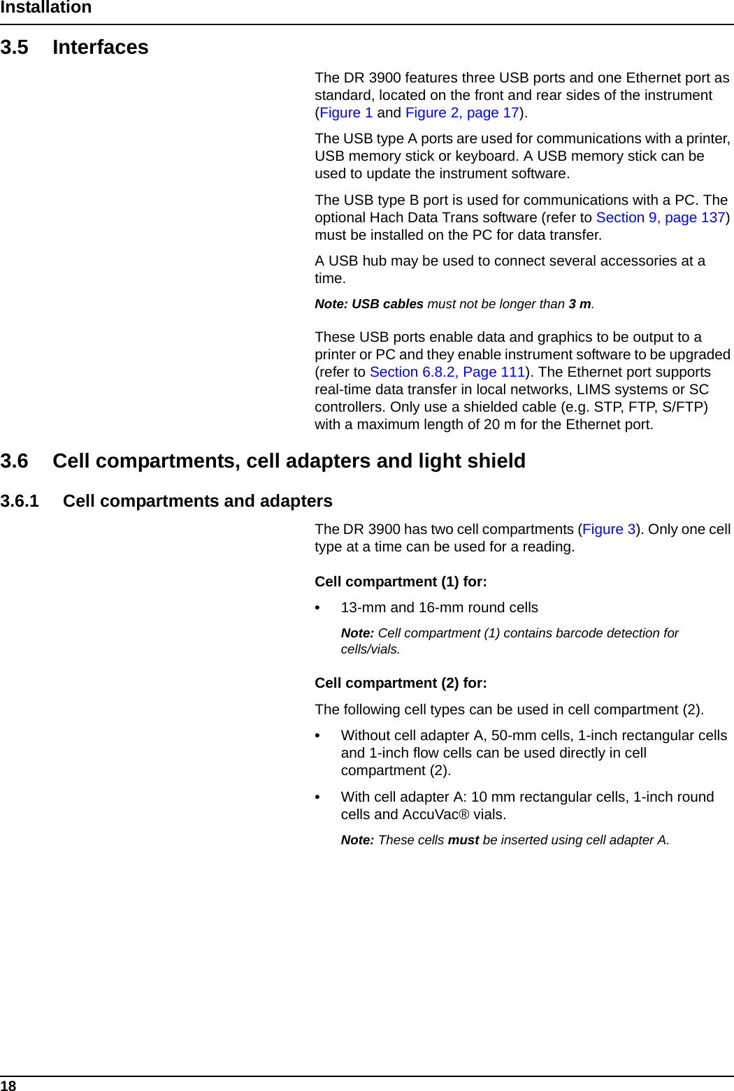 18Installation3.5 InterfacesThe DR 3900 features three USB ports and one Ethernet port as standard, located on the front and rear sides of the instrument (Figure 1 and Figure 2, page 17). The USB type A ports are used for communications with a printer, USB memory stick or keyboard. A USB memory stick can be used to update the instrument software.The USB type B port is used for communications with a PC. The optional Hach Data Trans software (refer to Section 9, page 137) must be installed on the PC for data transfer.A USB hub may be used to connect several accessories at a time.Note: USB cables must not be longer than 3 m.These USB ports enable data and graphics to be output to a printer or PC and they enable instrument software to be upgraded (refer to Section 6.8.2, Page 111). The Ethernet port supports real-time data transfer in local networks, LIMS systems or SC controllers. Only use a shielded cable (e.g. STP, FTP, S/FTP) with a maximum length of 20 m for the Ethernet port.3.6 Cell compartments, cell adapters and light shield3.6.1 Cell compartments and adaptersThe DR 3900 has two cell compartments (Figure 3). Only one cell type at a time can be used for a reading.Cell compartment (1) for:•13-mm and 16-mm round cellsNote: Cell compartment (1) contains barcode detection for cells/vials.Cell compartment (2) for:The following cell types can be used in cell compartment (2).•Without cell adapter A, 50-mm cells, 1-inch rectangular cells and 1-inch flow cells can be used directly in cell compartment (2). •With cell adapter A: 10 mm rectangular cells, 1-inch round cells and AccuVac® vials.Note: These cells must be inserted using cell adapter A.