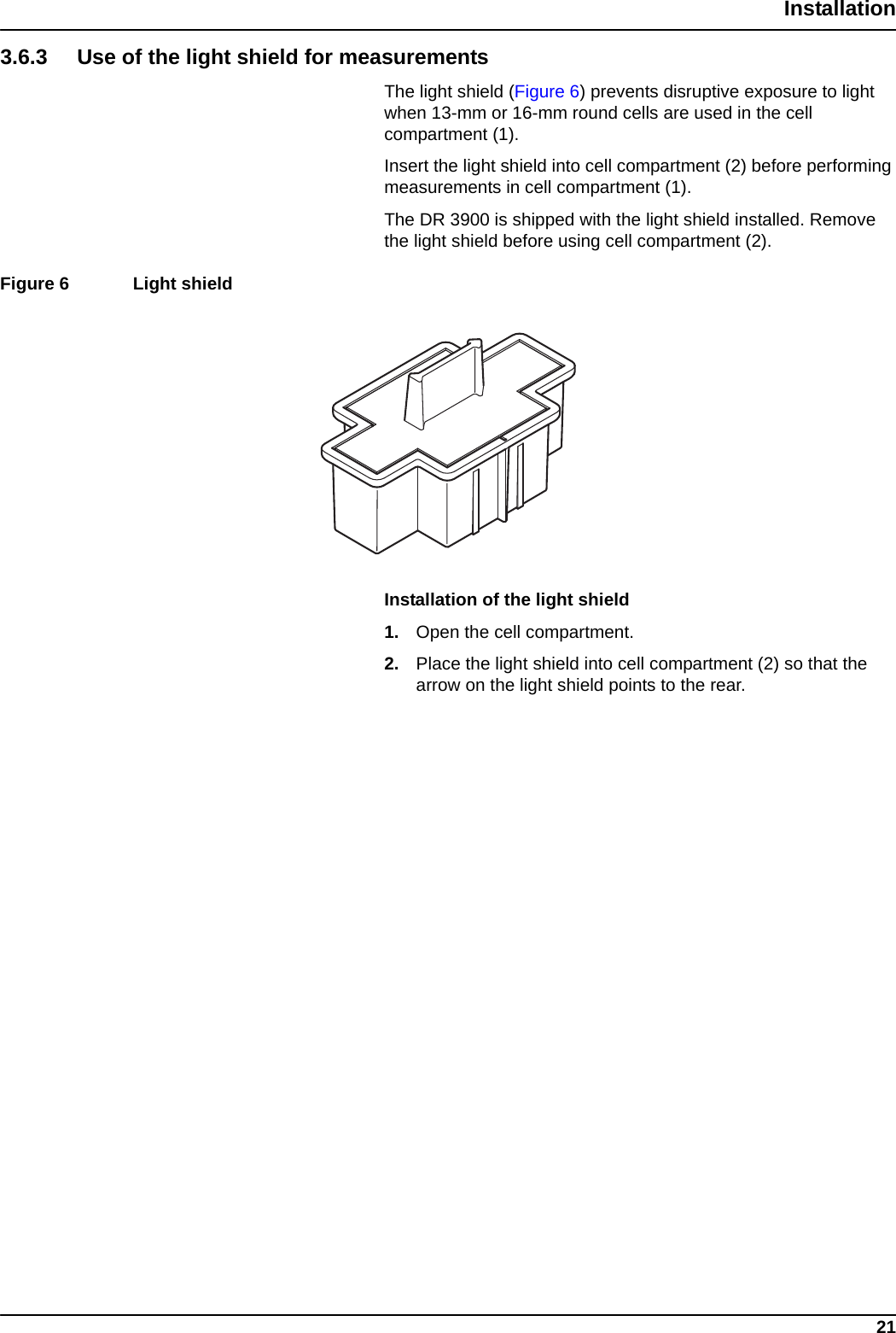 21Installation3.6.3 Use of the light shield for measurementsThe light shield (Figure 6) prevents disruptive exposure to light when 13-mm or 16-mm round cells are used in the cell compartment (1).Insert the light shield into cell compartment (2) before performing measurements in cell compartment (1).The DR 3900 is shipped with the light shield installed. Remove the light shield before using cell compartment (2). Figure 6  Light shield  Installation of the light shield1. Open the cell compartment.2. Place the light shield into cell compartment (2) so that the arrow on the light shield points to the rear.