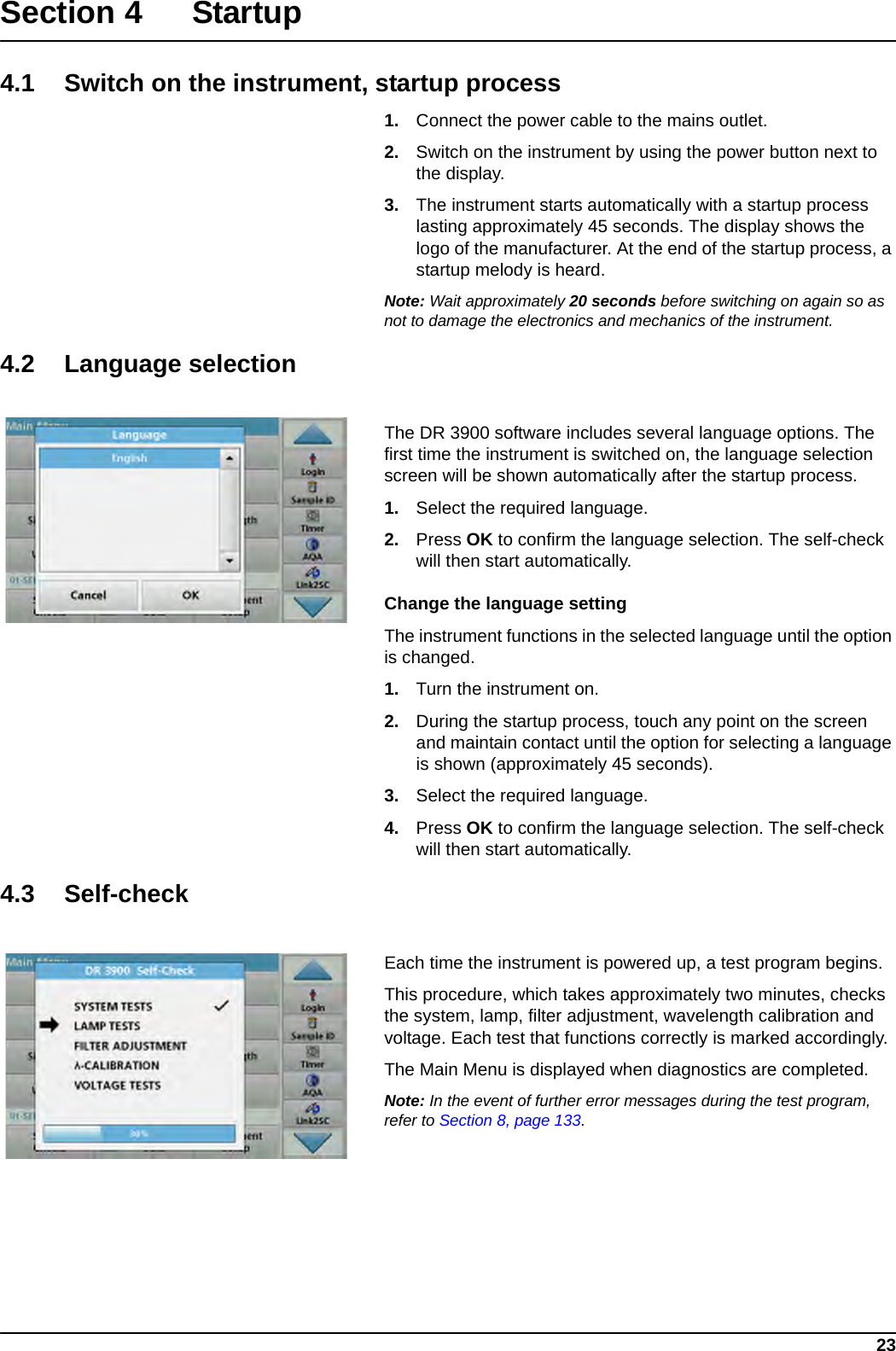 23Section 4Startup4.1 Switch on the instrument, startup process1. Connect the power cable to the mains outlet.2. Switch on the instrument by using the power button next to the display.3. The instrument starts automatically with a startup process lasting approximately 45 seconds. The display shows the logo of the manufacturer. At the end of the startup process, a startup melody is heard.Note: Wait approximately 20 seconds before switching on again so as not to damage the electronics and mechanics of the instrument.4.2 Language selectionThe DR 3900 software includes several language options. The first time the instrument is switched on, the language selection screen will be shown automatically after the startup process.1. Select the required language.2. Press OK to confirm the language selection. The self-check will then start automatically.Change the language settingThe instrument functions in the selected language until the option is changed.1. Turn the instrument on.2. During the startup process, touch any point on the screen and maintain contact until the option for selecting a language is shown (approximately 45 seconds).3. Select the required language.4. Press OK to confirm the language selection. The self-check will then start automatically.4.3 Self-checkEach time the instrument is powered up, a test program begins.This procedure, which takes approximately two minutes, checks the system, lamp, filter adjustment, wavelength calibration and voltage. Each test that functions correctly is marked accordingly.The Main Menu is displayed when diagnostics are completed.Note: In the event of further error messages during the test program, refer to Section 8, page 133.