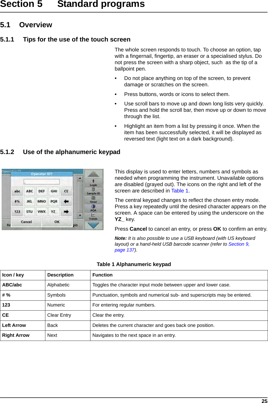 25Section 5 Standard programs5.1 Overview5.1.1 Tips for the use of the touch screenThe whole screen responds to touch. To choose an option, tap with a fingernail, fingertip, an eraser or a specialised stylus. Do not press the screen with a sharp object, such  as the tip of a ballpoint pen.•Do not place anything on top of the screen, to prevent damage or scratches on the screen.•Press buttons, words or icons to select them. •Use scroll bars to move up and down long lists very quickly. Press and hold the scroll bar, then move up or down to move through the list. •Highlight an item from a list by pressing it once. When the item has been successfully selected, it will be displayed as reversed text (light text on a dark background).5.1.2 Use of the alphanumeric keypadThis display is used to enter letters, numbers and symbols as needed when programming the instrument. Unavailable options are disabled (grayed out). The icons on the right and left of the screen are described in Table 1.The central keypad changes to reflect the chosen entry mode. Press a key repeatedly until the desired character appears on the screen. A space can be entered by using the underscore on the YZ_ key.Press Cancel to cancel an entry, or press OK to confirm an entry.Note: It is also possible to use a USB keyboard (with US keyboard layout) or a hand-held USB barcode scanner (refer to Section 9, page 137).Table 1 Alphanumeric keypadIcon / key Description FunctionABC/abc Alphabetic Toggles the character input mode between upper and lower case.# % Symbols Punctuation, symbols and numerical sub- and superscripts may be entered.123 Numeric For entering regular numbers.CE Clear Entry Clear the entry.Left Arrow Back Deletes the current character and goes back one position.Right Arrow Next Navigates to the next space in an entry.