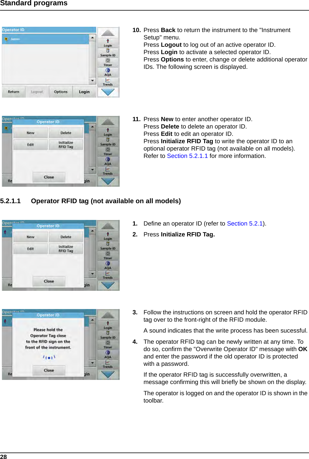 28Standard programs10. Press Back to return the instrument to the &quot;Instrument Setup&quot; menu.Press Logout to log out of an active operator ID.Press Login to activate a selected operator ID.Press Options to enter, change or delete additional operator IDs. The following screen is displayed.11. Press New to enter another operator ID.Press Delete to delete an operator ID.Press Edit to edit an operator ID.Press Initialize RFID Tag to write the operator ID to an optional operator RFID tag (not available on all models). Refer to Section 5.2.1.1 for more information.5.2.1.1 Operator RFID tag (not available on all models) 1. Define an operator ID (refer to Section 5.2.1).2. Press Initialize RFID Tag. 3. Follow the instructions on screen and hold the operator RFID tag over to the front-right of the RFID module.A sound indicates that the write process has been sucessful.4. The operator RFID tag can be newly written at any time. To do so, confirm the &quot;Overwrite Operator ID&quot; message with OK and enter the password if the old operator ID is protected with a password.If the operator RFID tag is successfully overwritten, a message confirming this will briefly be shown on the display.The operator is logged on and the operator ID is shown in the toolbar.