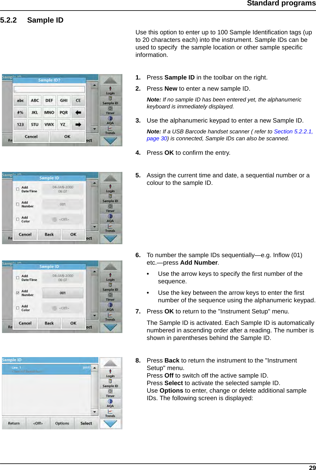 29Standard programs5.2.2 Sample IDUse this option to enter up to 100 Sample Identification tags (up to 20 characters each) into the instrument. Sample IDs can be used to specify  the sample location or other sample specific information.1. Press Sample ID in the toolbar on the right.2. Press New to enter a new sample ID.Note: If no sample ID has been entered yet, the alphanumeric keyboard is immediately displayed.3. Use the alphanumeric keypad to enter a new Sample ID.Note: If a USB Barcode handset scanner ( refer to Section 5.2.2.1, page 30) is connected, Sample IDs can also be scanned.4. Press OK to confirm the entry.5. Assign the current time and date, a sequential number or a colour to the sample ID.6. To number the sample IDs sequentially—e.g. Inflow (01) etc.—press Add Number. •Use the arrow keys to specify the first number of the sequence.•Use the key between the arrow keys to enter the first number of the sequence using the alphanumeric keypad.7. Press OK to return to the &quot;Instrument Setup&quot; menu. The Sample ID is activated. Each Sample ID is automatically numbered in ascending order after a reading. The number is shown in parentheses behind the Sample ID.8. Press Back to return the instrument to the &quot;Instrument Setup&quot; menu.Press Off to switch off the active sample ID.Press Select to activate the selected sample ID.Use Options to enter, change or delete additional sample IDs. The following screen is displayed: