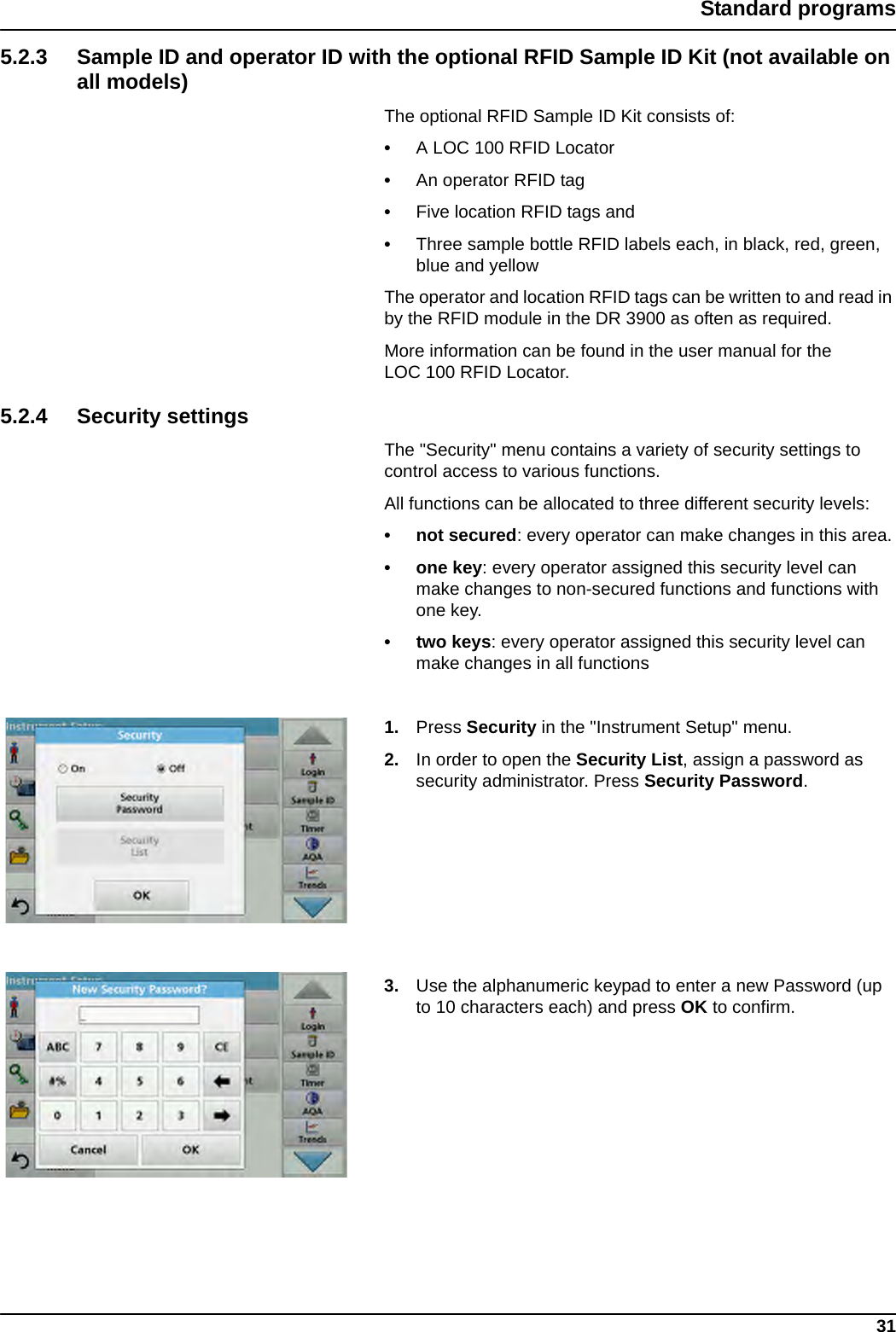 31Standard programs5.2.3 Sample ID and operator ID with the optional RFID Sample ID Kit (not available on all models)The optional RFID Sample ID Kit consists of: •A LOC 100 RFID Locator•An operator RFID tag•Five location RFID tags and •Three sample bottle RFID labels each, in black, red, green, blue and yellowThe operator and location RFID tags can be written to and read in by the RFID module in the DR 3900 as often as required.More information can be found in the user manual for the LOC 100 RFID Locator.5.2.4 Security settingsThe &quot;Security&quot; menu contains a variety of security settings to control access to various functions. All functions can be allocated to three different security levels:• not secured: every operator can make changes in this area.• one key: every operator assigned this security level can make changes to non-secured functions and functions with one key.• two keys: every operator assigned this security level can make changes in all functions1. Press Security in the &quot;Instrument Setup&quot; menu.2. In order to open the Security List, assign a password as security administrator. Press Security Password.3. Use the alphanumeric keypad to enter a new Password (up to 10 characters each) and press OK to confirm.