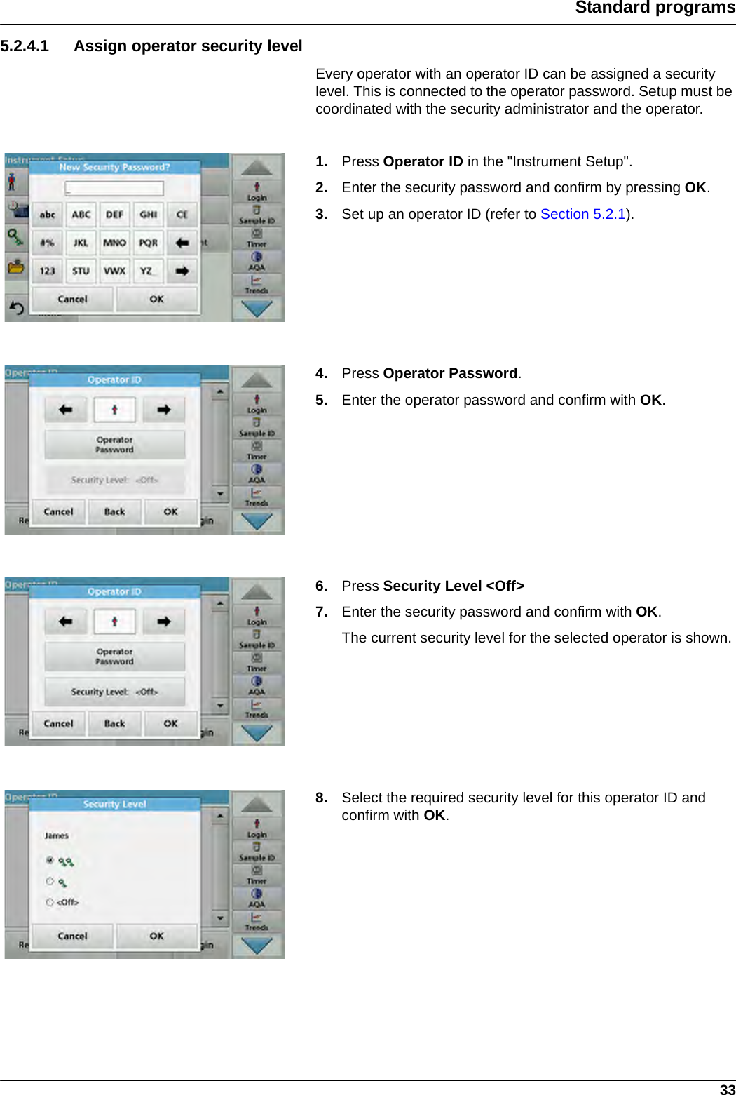 33Standard programs5.2.4.1 Assign operator security levelEvery operator with an operator ID can be assigned a security level. This is connected to the operator password. Setup must be coordinated with the security administrator and the operator.1. Press Operator ID in the &quot;Instrument Setup&quot;.2. Enter the security password and confirm by pressing OK.3. Set up an operator ID (refer to Section 5.2.1).4. Press Operator Password.5. Enter the operator password and confirm with OK.6. Press Security Level &lt;Off&gt;7. Enter the security password and confirm with OK.The current security level for the selected operator is shown.8. Select the required security level for this operator ID and confirm with OK.