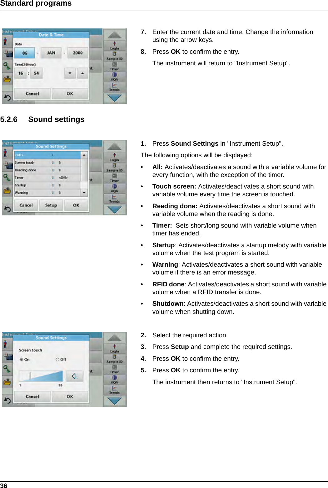 36Standard programs7. Enter the current date and time. Change the information using the arrow keys. 8. Press OK to confirm the entry. The instrument will return to &quot;Instrument Setup&quot;.5.2.6 Sound settings 1. Press Sound Settings in &quot;Instrument Setup&quot;.The following options will be displayed:• All: Activates/deactivates a sound with a variable volume for every function, with the exception of the timer.• Touch screen: Activates/deactivates a short sound with variable volume every time the screen is touched.• Reading done: Activates/deactivates a short sound with variable volume when the reading is done.•Timer:  Sets short/long sound with variable volume when timer has ended.•Startup: Activates/deactivates a startup melody with variable volume when the test program is started.• Warning: Activates/deactivates a short sound with variable volume if there is an error message.• RFID done: Activates/deactivates a short sound with variable volume when a RFID transfer is done.• Shutdown: Activates/deactivates a short sound with variable volume when shutting down.2. Select the required action.3. Press Setup and complete the required settings.4. Press OK to confirm the entry.5. Press OK to confirm the entry. The instrument then returns to &quot;Instrument Setup&quot;.