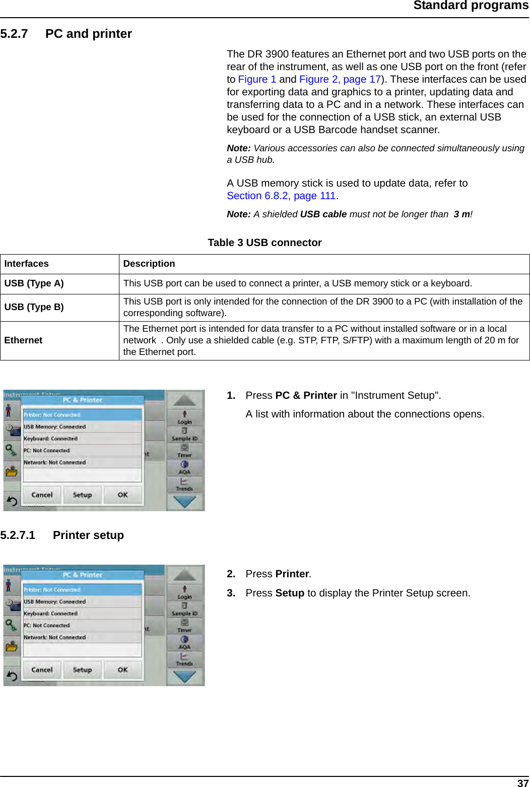 37Standard programs5.2.7 PC and printerThe DR 3900 features an Ethernet port and two USB ports on the rear of the instrument, as well as one USB port on the front (refer to Figure 1 and Figure 2, page 17). These interfaces can be used for exporting data and graphics to a printer, updating data and transferring data to a PC and in a network. These interfaces can be used for the connection of a USB stick, an external USB keyboard or a USB Barcode handset scanner. Note: Various accessories can also be connected simultaneously using a USB hub.A USB memory stick is used to update data, refer to Section 6.8.2, page 111.Note: A shielded USB cable must not be longer than  3 m!1. Press PC &amp; Printer in &quot;Instrument Setup&quot;.A list with information about the connections opens.5.2.7.1 Printer setup2. Press Printer.3. Press Setup to display the Printer Setup screen.Table 3 USB connectorInterfaces DescriptionUSB (Type A) This USB port can be used to connect a printer, a USB memory stick or a keyboard. USB (Type B) This USB port is only intended for the connection of the DR 3900 to a PC (with installation of the corresponding software).Ethernet The Ethernet port is intended for data transfer to a PC without installed software or in a local network  . Only use a shielded cable (e.g. STP, FTP, S/FTP) with a maximum length of 20 m for the Ethernet port.