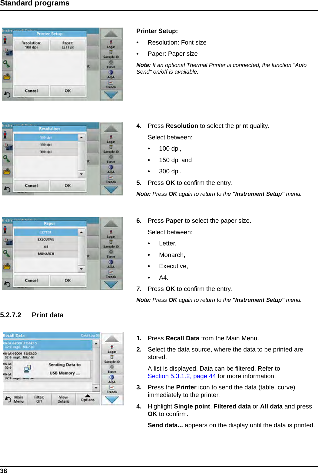 38Standard programsPrinter Setup: •Resolution: Font size•Paper: Paper sizeNote: If an optional Thermal Printer is connected, the function &quot;Auto Send&quot; on/off is available.4. Press Resolution to select the print quality. Select between:•100 dpi,•150 dpi and•300 dpi.5. Press OK to confirm the entry.Note: Press OK again to return to the &quot;Instrument Setup&quot; menu.6. Press Paper to select the paper size.Select between:•Letter,•Monarch,•Executive,•A4.7. Press OK to confirm the entry.Note: Press OK again to return to the &quot;Instrument Setup&quot; menu.5.2.7.2 Print data1. Press Recall Data from the Main Menu.2. Select the data source, where the data to be printed are stored.A list is displayed. Data can be filtered. Refer to Section 5.3.1.2, page 44 for more information.3. Press the Printer icon to send the data (table, curve) immediately to the printer.4. Highlight Single point, Filtered data or All data and press OK to confirm.Send data... appears on the display until the data is printed.