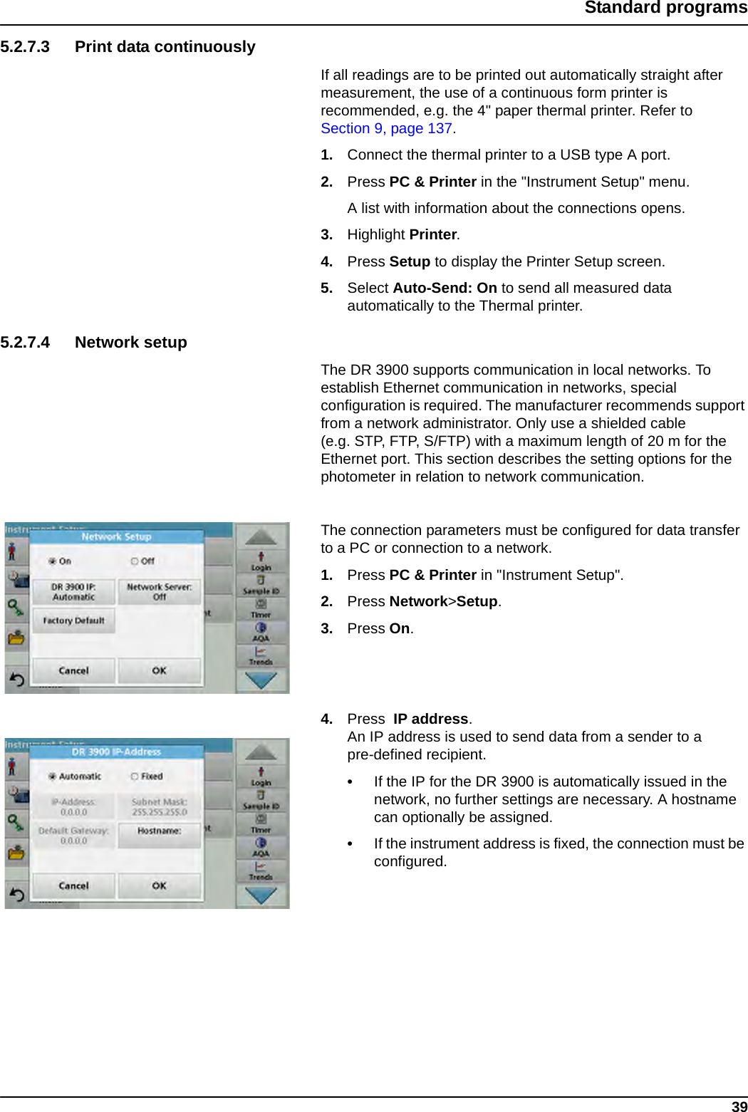 39Standard programs5.2.7.3 Print data continuouslyIf all readings are to be printed out automatically straight after measurement, the use of a continuous form printer is recommended, e.g. the 4&quot; paper thermal printer. Refer to Section 9, page 137.1. Connect the thermal printer to a USB type A port.2. Press PC &amp; Printer in the &quot;Instrument Setup&quot; menu.A list with information about the connections opens.3. Highlight Printer.4. Press Setup to display the Printer Setup screen.5. Select Auto-Send: On to send all measured data automatically to the Thermal printer.5.2.7.4 Network setupThe DR 3900 supports communication in local networks. To establish Ethernet communication in networks, special configuration is required. The manufacturer recommends support from a network administrator. Only use a shielded cable (e.g. STP, FTP, S/FTP) with a maximum length of 20 m for the Ethernet port. This section describes the setting options for the photometer in relation to network communication. The connection parameters must be configured for data transfer to a PC or connection to a network.1. Press PC &amp; Printer in &quot;Instrument Setup&quot;.2. Press Network&gt;Setup.3. Press On.4. Press  IP address.An IP address is used to send data from a sender to a pre-defined recipient.•If the IP for the DR 3900 is automatically issued in the network, no further settings are necessary. A hostname can optionally be assigned.•If the instrument address is fixed, the connection must be configured.