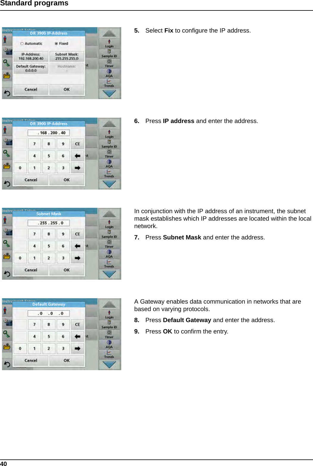 40Standard programs5. Select Fix to configure the IP address.6. Press IP address and enter the address.In conjunction with the IP address of an instrument, the subnet mask establishes which IP addresses are located within the local network.7. Press Subnet Mask and enter the address.A Gateway enables data communication in networks that are based on varying protocols.8. Press Default Gateway and enter the address.9. Press OK to confirm the entry.