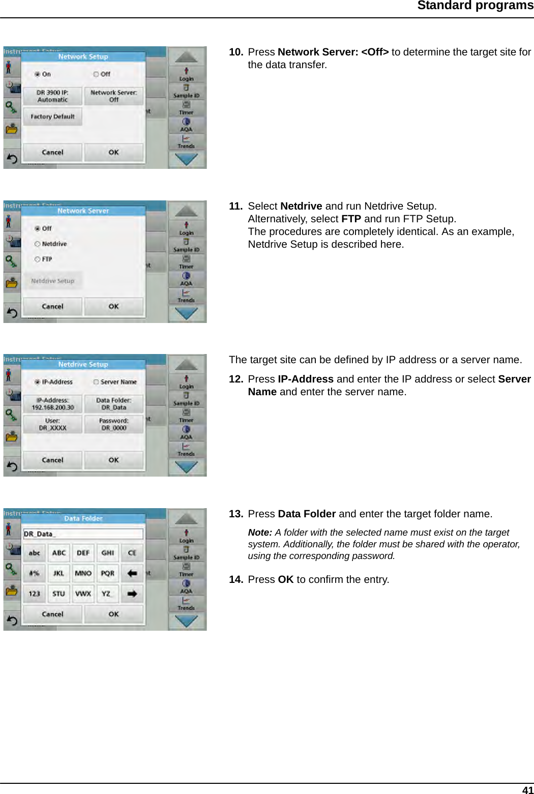 41Standard programs10. Press Network Server: &lt;Off&gt; to determine the target site for the data transfer.11. Select Netdrive and run Netdrive Setup.Alternatively, select FTP and run FTP Setup.The procedures are completely identical. As an example, Netdrive Setup is described here. The target site can be defined by IP address or a server name. 12. Press IP-Address and enter the IP address or select Server Name and enter the server name.13. Press Data Folder and enter the target folder name.Note: A folder with the selected name must exist on the target system. Additionally, the folder must be shared with the operator, using the corresponding password.14. Press OK to confirm the entry.