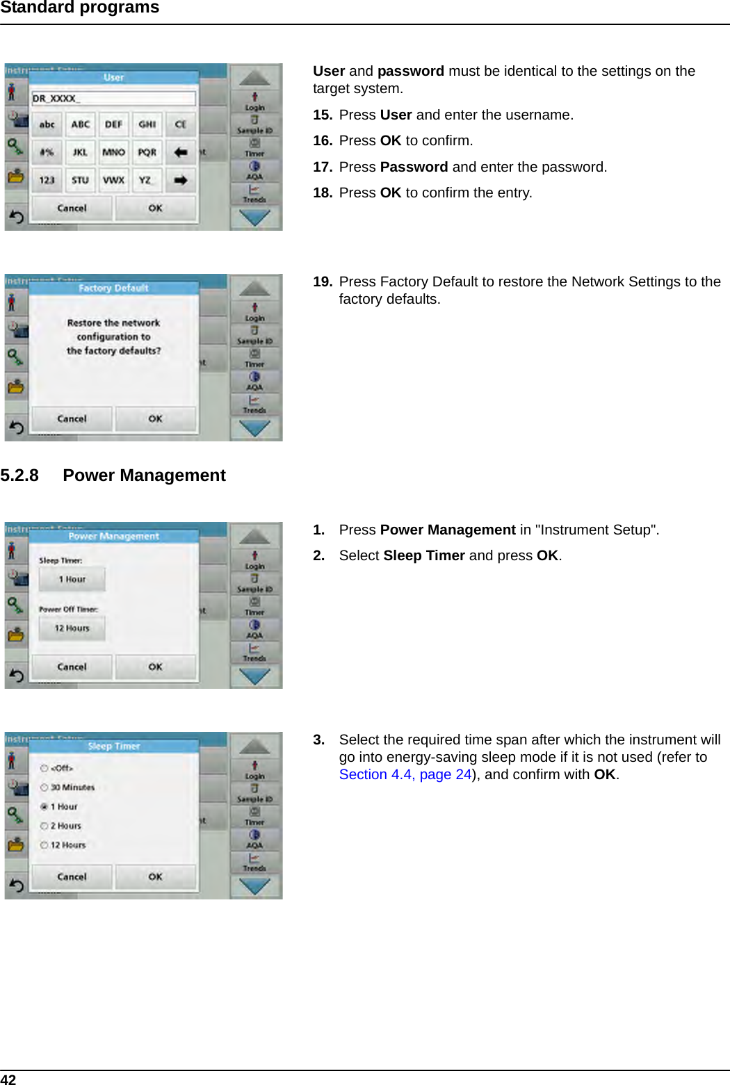 42Standard programsUser and password must be identical to the settings on the target system.15. Press User and enter the username.16. Press OK to confirm.17. Press Password and enter the password.18. Press OK to confirm the entry.19. Press Factory Default to restore the Network Settings to the factory defaults.5.2.8 Power Management1. Press Power Management in &quot;Instrument Setup&quot;.2. Select Sleep Timer and press OK.3. Select the required time span after which the instrument will go into energy-saving sleep mode if it is not used (refer to Section 4.4, page 24), and confirm with OK. 