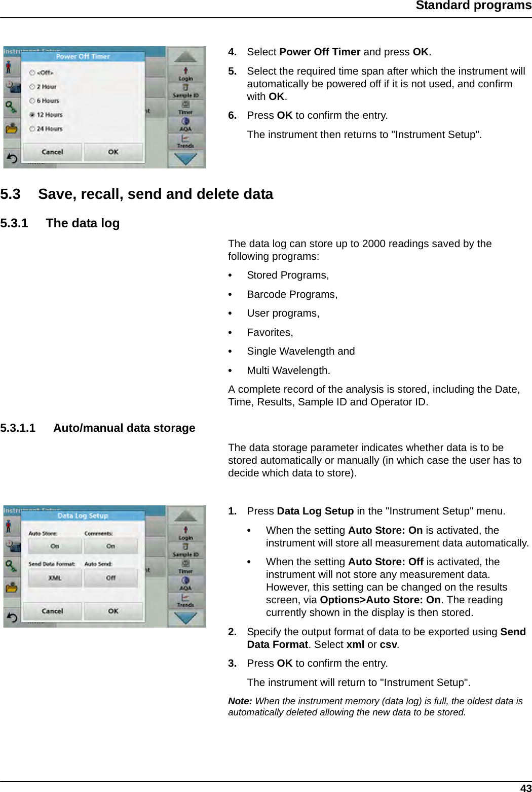 43Standard programs4. Select Power Off Timer and press OK.5. Select the required time span after which the instrument will automatically be powered off if it is not used, and confirm with OK. 6. Press OK to confirm the entry. The instrument then returns to &quot;Instrument Setup&quot;.5.3 Save, recall, send and delete data 5.3.1 The data logThe data log can store up to 2000 readings saved by the following programs: •Stored Programs, •Barcode Programs, •User programs, •Favorites, •Single Wavelength and •Multi Wavelength. A complete record of the analysis is stored, including the Date, Time, Results, Sample ID and Operator ID.5.3.1.1 Auto/manual data storageThe data storage parameter indicates whether data is to be stored automatically or manually (in which case the user has to decide which data to store).1. Press Data Log Setup in the &quot;Instrument Setup&quot; menu.•When the setting Auto Store: On is activated, the instrument will store all measurement data automatically. •When the setting Auto Store: Off is activated, the instrument will not store any measurement data. However, this setting can be changed on the results screen, via Options&gt;Auto Store: On. The reading currently shown in the display is then stored.2. Specify the output format of data to be exported using Send Data Format. Select xml or csv.3. Press OK to confirm the entry. The instrument will return to &quot;Instrument Setup&quot;.Note: When the instrument memory (data log) is full, the oldest data is automatically deleted allowing the new data to be stored.