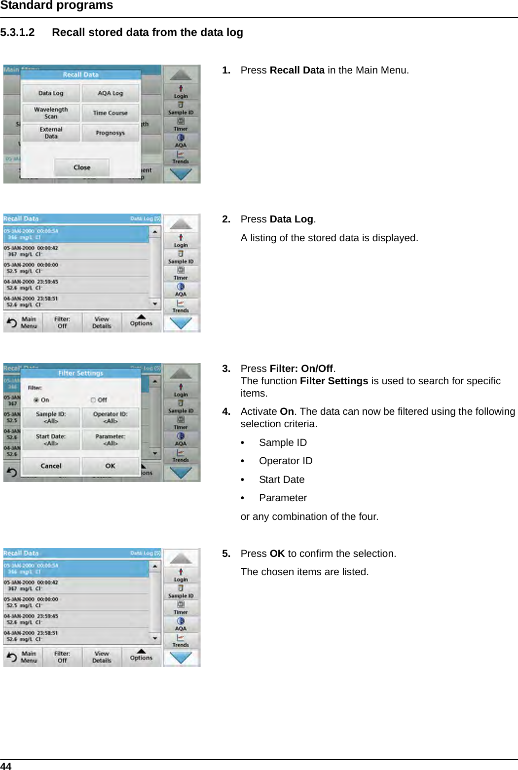 44Standard programs5.3.1.2 Recall stored data from the data log1. Press Recall Data in the Main Menu.2. Press Data Log.A listing of the stored data is displayed.3. Press Filter: On/Off. The function Filter Settings is used to search for specific items.4. Activate On. The data can now be filtered using the following selection criteria.•Sample ID•Operator ID•Start Date•Parameteror any combination of the four.5. Press OK to confirm the selection. The chosen items are listed.