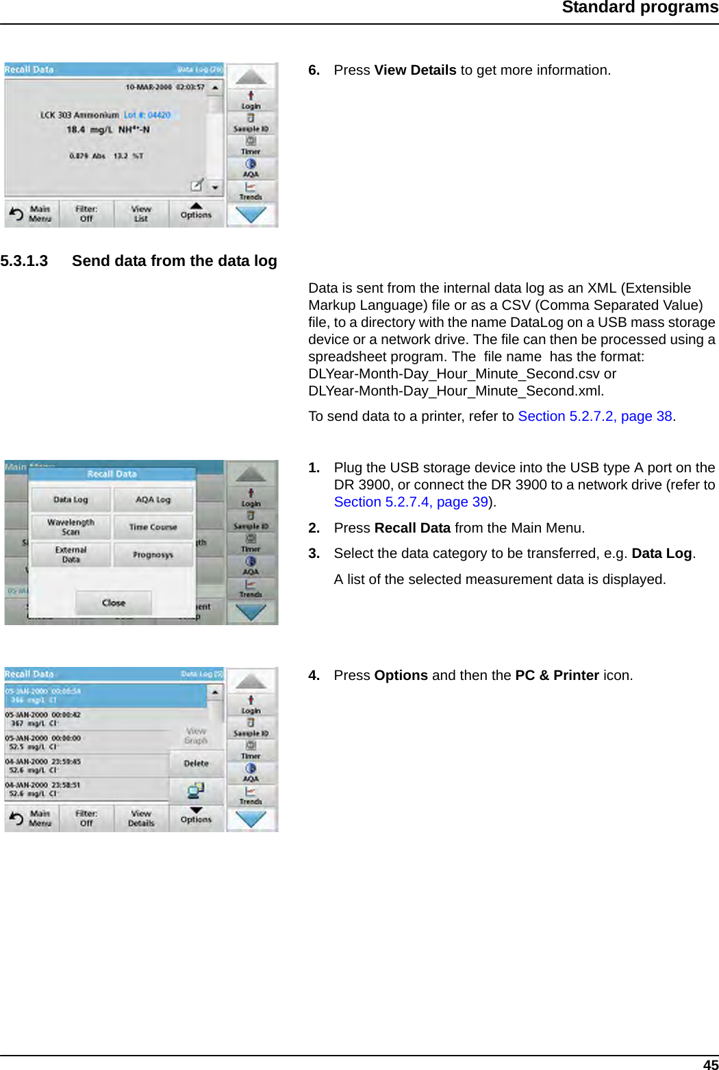 45Standard programs6. Press View Details to get more information.5.3.1.3 Send data from the data log Data is sent from the internal data log as an XML (Extensible Markup Language) file or as a CSV (Comma Separated Value) file, to a directory with the name DataLog on a USB mass storage device or a network drive. The file can then be processed using a spreadsheet program. The  file name  has the format: DLYear-Month-Day_Hour_Minute_Second.csv or DLYear-Month-Day_Hour_Minute_Second.xml.To send data to a printer, refer to Section 5.2.7.2, page 38.1. Plug the USB storage device into the USB type A port on the DR 3900, or connect the DR 3900 to a network drive (refer to Section 5.2.7.4, page 39).2. Press Recall Data from the Main Menu. 3. Select the data category to be transferred, e.g. Data Log. A list of the selected measurement data is displayed.4. Press Options and then the PC &amp; Printer icon.