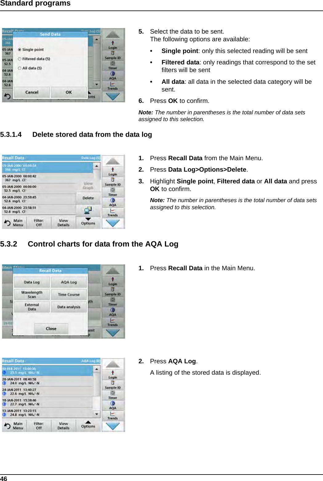 46Standard programs5. Select the data to be sent.The following options are available:• Single point: only this selected reading will be sent•Filtered data: only readings that correspond to the set filters will be sent• All data: all data in the selected data category will be sent.6. Press OK to confirm.Note: The number in parentheses is the total number of data sets assigned to this selection.5.3.1.4 Delete stored data from the data log1. Press Recall Data from the Main Menu.2. Press Data Log&gt;Options&gt;Delete.3. Highlight Single point, Filtered data or All data and press OK to confirm.Note: The number in parentheses is the total number of data sets assigned to this selection.5.3.2 Control charts for data from the AQA Log1. Press Recall Data in the Main Menu.2. Press AQA Log.A listing of the stored data is displayed.