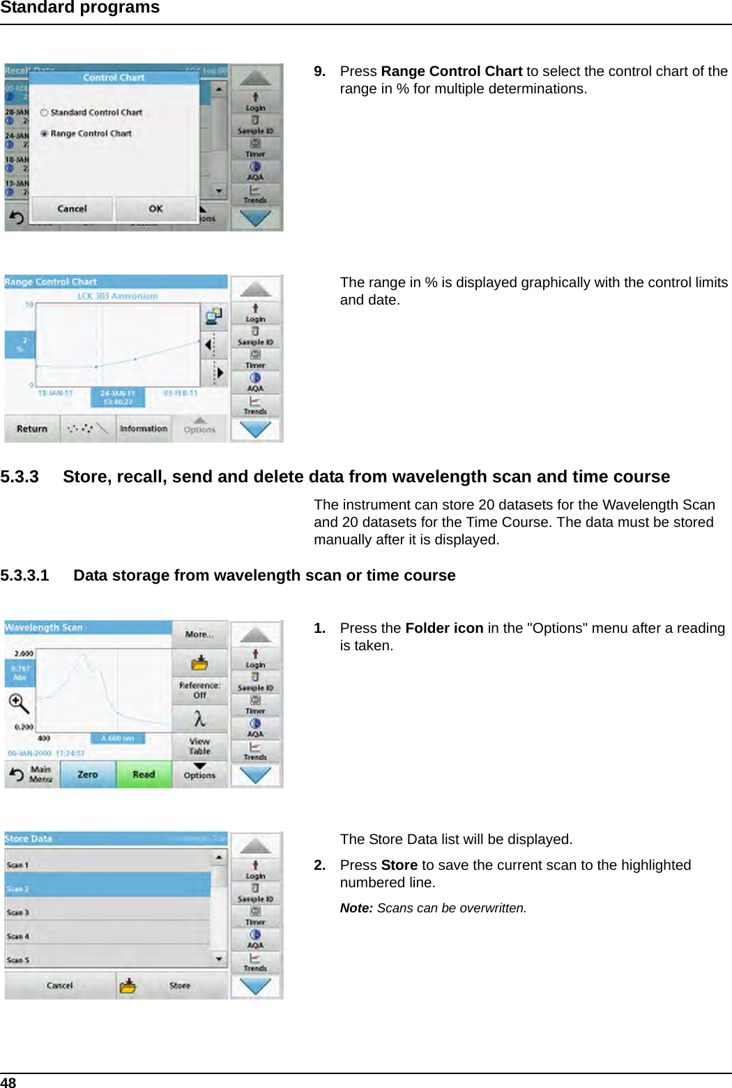 48Standard programs9. Press Range Control Chart to select the control chart of the range in % for multiple determinations. The range in % is displayed graphically with the control limits and date.5.3.3 Store, recall, send and delete data from wavelength scan and time courseThe instrument can store 20 datasets for the Wavelength Scan and 20 datasets for the Time Course. The data must be stored manually after it is displayed. 5.3.3.1 Data storage from wavelength scan or time course1. Press the Folder icon in the &quot;Options&quot; menu after a reading is taken.The Store Data list will be displayed.2. Press Store to save the current scan to the highlighted numbered line.  Note: Scans can be overwritten.