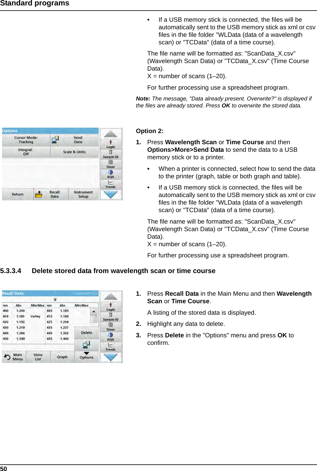 50Standard programs•If a USB memory stick is connected, the files will be automatically sent to the USB memory stick as xml or csv files in the file folder &quot;WLData (data of a wavelength scan) or &quot;TCData&quot; (data of a time course).The file name will be formatted as: &quot;ScanData_X.csv&quot; (Wavelength Scan Data) or &quot;TCData_X.csv&quot; (Time Course Data).X = number of scans (1–20).For further processing use a spreadsheet program.Note: The message, &quot;Data already present. Overwrite?&quot; is displayed if the files are already stored. Press OK to overwrite the stored data.Option 2: 1. Press Wavelength Scan or Time Course and then Options&gt;More&gt;Send Data to send the data to a USB memory stick or to a printer.•When a printer is connected, select how to send the data to the printer (graph, table or both graph and table).•If a USB memory stick is connected, the files will be automatically sent to the USB memory stick as xml or csv files in the file folder &quot;WLData (data of a wavelength scan) or &quot;TCData&quot; (data of a time course).The file name will be formatted as: &quot;ScanData_X.csv&quot; (Wavelength Scan Data) or &quot;TCData_X.csv&quot; (Time Course Data).X = number of scans (1–20).For further processing use a spreadsheet program.5.3.3.4 Delete stored data from wavelength scan or time course1. Press Recall Data in the Main Menu and then Wavelength Scan or Time Course.A listing of the stored data is displayed.2. Highlight any data to delete.3. Press Delete in the &quot;Options&quot; menu and press OK to confirm.