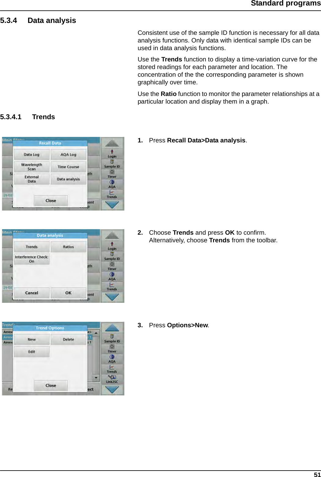 51Standard programs5.3.4 Data analysisConsistent use of the sample ID function is necessary for all data analysis functions. Only data with identical sample IDs can be used in data analysis functions. Use the Trends function to display a time-variation curve for the stored readings for each parameter and location. The concentration of the the corresponding parameter is shown graphically over time. Use the Ratio function to monitor the parameter relationships at a particular location and display them in a graph. 5.3.4.1 Trends1. Press Recall Data&gt;Data analysis.2. Choose Trends and press OK to confirm.Alternatively, choose Trends from the toolbar.3. Press Options&gt;New. 
