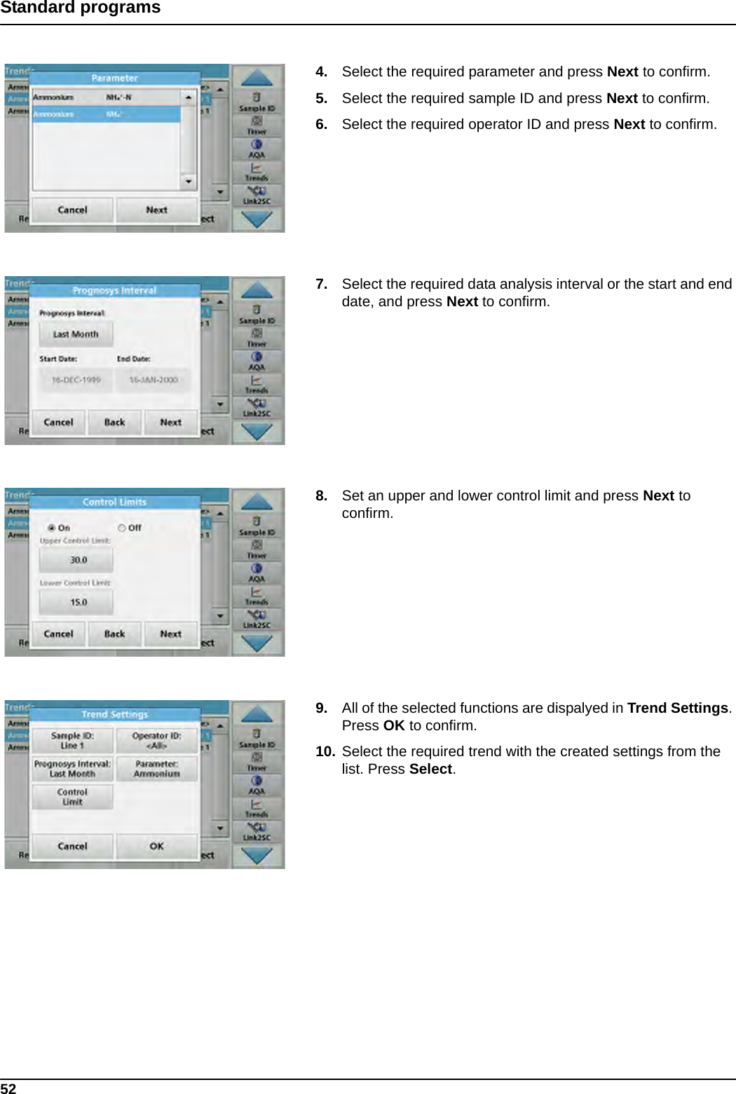 52Standard programs4. Select the required parameter and press Next to confirm.5. Select the required sample ID and press Next to confirm.6. Select the required operator ID and press Next to confirm.7. Select the required data analysis interval or the start and end date, and press Next to confirm.8. Set an upper and lower control limit and press Next to confirm.9. All of the selected functions are dispalyed in Trend Settings. Press OK to confirm.10. Select the required trend with the created settings from the list. Press Select.