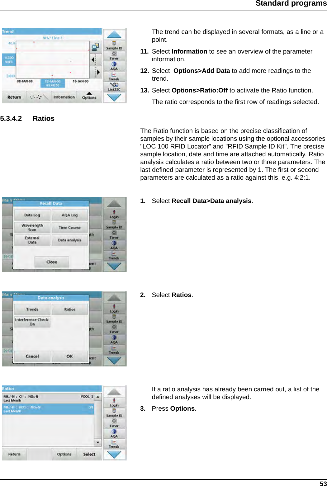 53Standard programsThe trend can be displayed in several formats, as a line or a point.11. Select Information to see an overview of the parameter information.12. Select  Options&gt;Add Data to add more readings to the trend.13. Select Options&gt;Ratio:Off to activate the Ratio function. The ratio corresponds to the first row of readings selected.5.3.4.2 RatiosThe Ratio function is based on the precise classification of samples by their sample locations using the optional accessories &quot;LOC 100 RFID Locator&quot; and &quot;RFID Sample ID Kit&quot;. The precise sample location, date and time are attached automatically. Ratio analysis calculates a ratio between two or three parameters. The last defined parameter is represented by 1. The first or second parameters are calculated as a ratio against this, e.g. 4:2:1.1. Select Recall Data&gt;Data analysis.2. Select Ratios.If a ratio analysis has already been carried out, a list of the defined analyses will be displayed.3. Press Options.