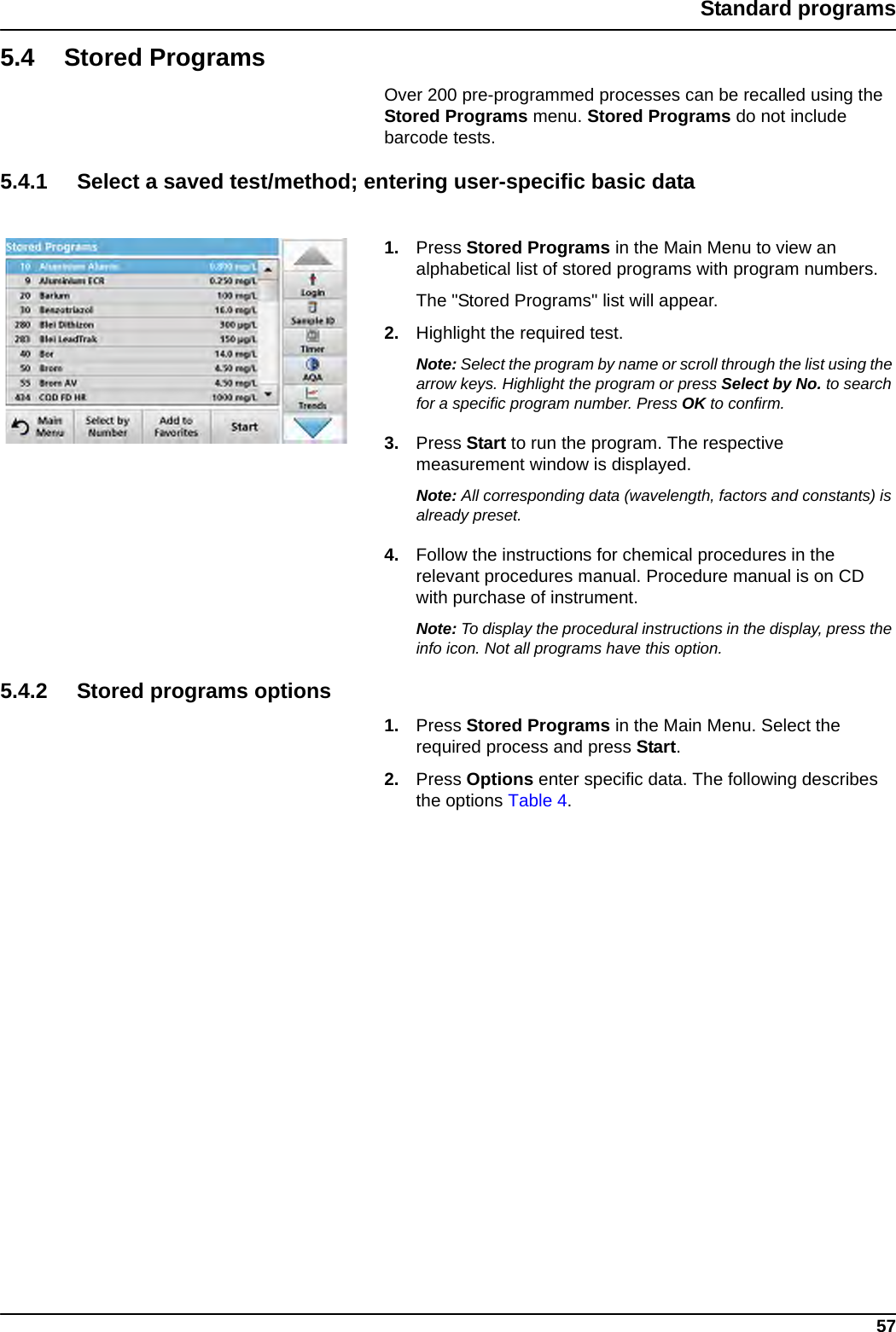 57Standard programs5.4 Stored ProgramsOver 200 pre-programmed processes can be recalled using the Stored Programs menu. Stored Programs do not include barcode tests.5.4.1 Select a saved test/method; entering user-specific basic data1. Press Stored Programs in the Main Menu to view an alphabetical list of stored programs with program numbers. The &quot;Stored Programs&quot; list will appear.2. Highlight the required test.Note: Select the program by name or scroll through the list using the arrow keys. Highlight the program or press Select by No. to search for a specific program number. Press OK to confirm. 3. Press Start to run the program. The respective measurement window is displayed.Note: All corresponding data (wavelength, factors and constants) is already preset.4. Follow the instructions for chemical procedures in the relevant procedures manual. Procedure manual is on CD with purchase of instrument.Note: To display the procedural instructions in the display, press the info icon. Not all programs have this option.5.4.2 Stored programs options1. Press Stored Programs in the Main Menu. Select the required process and press Start. 2. Press Options enter specific data. The following describes the options Table 4.