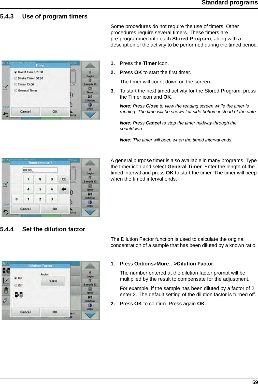 59Standard programs5.4.3 Use of program timersSome procedures do not require the use of timers. Other procedures require several timers. These timers are pre-programmed into each Stored Program, along with a description of the activity to be performed during the timed period.1. Press the Timer icon.2. Press OK to start the first timer.The timer will count down on the screen. 3. To start the next timed activity for the Stored Program, press the Timer icon and OK.Note: Press Close to view the reading screen while the timer is running. The time will be shown left side bottom instead of the date.Note: Press Cancel to stop the timer midway through the countdown.Note: The timer will beep when the timed interval ends.A general purpose timer is also available in many programs. Type the timer icon and select General Timer. Enter the length of the timed interval and press OK to start the timer. The timer will beep when the timed interval ends.5.4.4 Set the dilution factorThe Dilution Factor function is used to calculate the original concentration of a sample that has been diluted by a known ratio. 1. Press Options&gt;More…&gt;Dilution Factor.The number entered at the dilution factor prompt will be multiplied by the result to compensate for the adjustment. For example, if the sample has been diluted by a factor of 2, enter 2. The default setting of the dilution factor is turned off.2. Press OK to confirm. Press again OK.