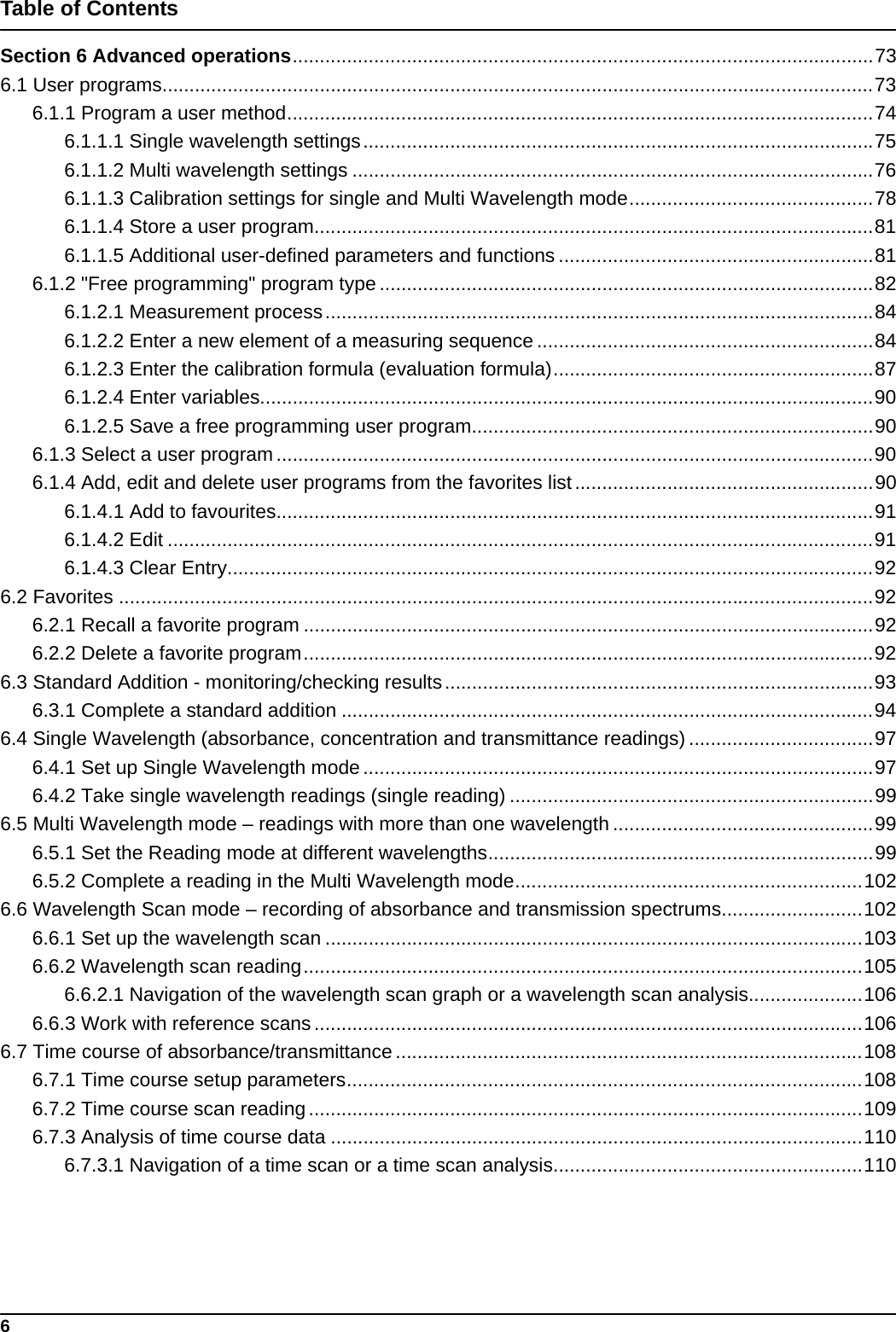 6Table of ContentsSection 6 Advanced operations...........................................................................................................736.1 User programs...................................................................................................................................736.1.1 Program a user method............................................................................................................746.1.1.1 Single wavelength settings..............................................................................................756.1.1.2 Multi wavelength settings ................................................................................................766.1.1.3 Calibration settings for single and Multi Wavelength mode.............................................786.1.1.4 Store a user program.......................................................................................................816.1.1.5 Additional user-defined parameters and functions ..........................................................816.1.2 &quot;Free programming&quot; program type...........................................................................................826.1.2.1 Measurement process.....................................................................................................846.1.2.2 Enter a new element of a measuring sequence ..............................................................846.1.2.3 Enter the calibration formula (evaluation formula)...........................................................876.1.2.4 Enter variables.................................................................................................................906.1.2.5 Save a free programming user program..........................................................................906.1.3 Select a user program..............................................................................................................906.1.4 Add, edit and delete user programs from the favorites list.......................................................906.1.4.1 Add to favourites..............................................................................................................916.1.4.2 Edit ..................................................................................................................................916.1.4.3 Clear Entry.......................................................................................................................926.2 Favorites ...........................................................................................................................................926.2.1 Recall a favorite program .........................................................................................................926.2.2 Delete a favorite program.........................................................................................................926.3 Standard Addition - monitoring/checking results...............................................................................936.3.1 Complete a standard addition ..................................................................................................946.4 Single Wavelength (absorbance, concentration and transmittance readings) ..................................976.4.1 Set up Single Wavelength mode ..............................................................................................976.4.2 Take single wavelength readings (single reading) ...................................................................996.5 Multi Wavelength mode – readings with more than one wavelength ................................................996.5.1 Set the Reading mode at different wavelengths.......................................................................996.5.2 Complete a reading in the Multi Wavelength mode................................................................1026.6 Wavelength Scan mode – recording of absorbance and transmission spectrums..........................1026.6.1 Set up the wavelength scan ...................................................................................................1036.6.2 Wavelength scan reading.......................................................................................................1056.6.2.1 Navigation of the wavelength scan graph or a wavelength scan analysis.....................1066.6.3 Work with reference scans .....................................................................................................1066.7 Time course of absorbance/transmittance......................................................................................1086.7.1 Time course setup parameters...............................................................................................1086.7.2 Time course scan reading ......................................................................................................1096.7.3 Analysis of time course data ..................................................................................................1106.7.3.1 Navigation of a time scan or a time scan analysis.........................................................110