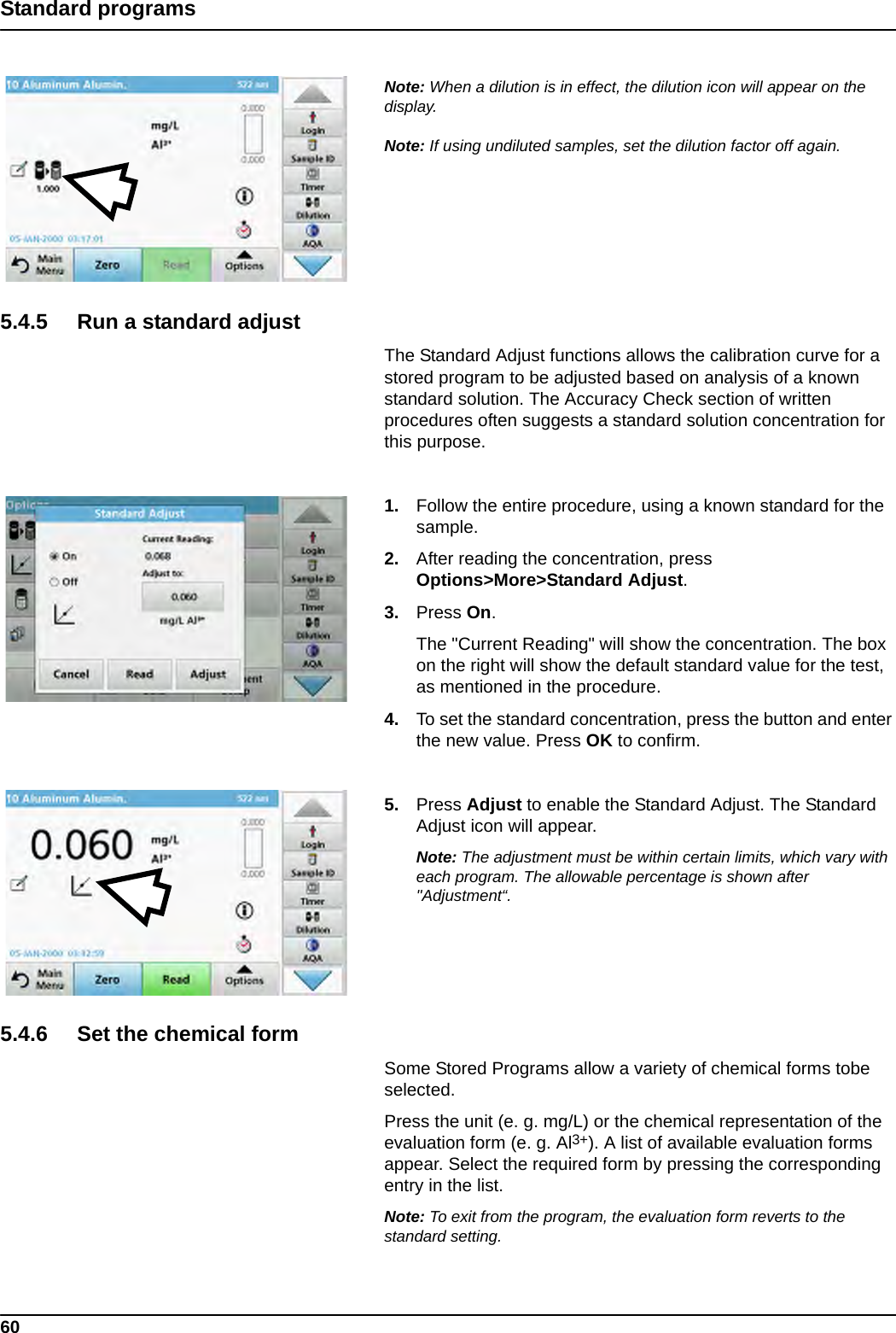 60Standard programsNote: When a dilution is in effect, the dilution icon will appear on the display.Note: If using undiluted samples, set the dilution factor off again.5.4.5 Run a standard adjustThe Standard Adjust functions allows the calibration curve for a stored program to be adjusted based on analysis of a known standard solution. The Accuracy Check section of written procedures often suggests a standard solution concentration for this purpose. 1. Follow the entire procedure, using a known standard for the sample.2. After reading the concentration, press Options&gt;More&gt;Standard Adjust.3. Press On.The &quot;Current Reading&quot; will show the concentration. The box on the right will show the default standard value for the test, as mentioned in the procedure. 4. To set the standard concentration, press the button and enter the new value. Press OK to confirm.5. Press Adjust to enable the Standard Adjust. The Standard Adjust icon will appear.Note: The adjustment must be within certain limits, which vary with each program. The allowable percentage is shown after &quot;Adjustment“.5.4.6 Set the chemical formSome Stored Programs allow a variety of chemical forms tobe selected.Press the unit (e. g. mg/L) or the chemical representation of the evaluation form (e. g. Al3+). A list of available evaluation forms appear. Select the required form by pressing the corresponding entry in the list.Note: To exit from the program, the evaluation form reverts to the standard setting.