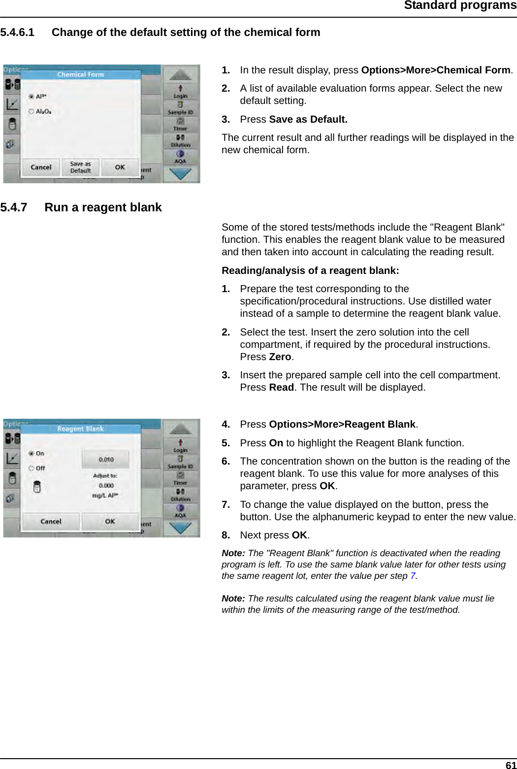 61Standard programs5.4.6.1 Change of the default setting of the chemical form1. In the result display, press Options&gt;More&gt;Chemical Form.2. A list of available evaluation forms appear. Select the new default setting.3. Press Save as Default. The current result and all further readings will be displayed in the new chemical form.5.4.7 Run a reagent blankSome of the stored tests/methods include the &quot;Reagent Blank&quot; function. This enables the reagent blank value to be measured and then taken into account in calculating the reading result.Reading/analysis of a reagent blank: 1. Prepare the test corresponding to the specification/procedural instructions. Use distilled water instead of a sample to determine the reagent blank value.2. Select the test. Insert the zero solution into the cell compartment, if required by the procedural instructions. Press Zero.3. Insert the prepared sample cell into the cell compartment. Press Read. The result will be displayed.4. Press Options&gt;More&gt;Reagent Blank.5. Press On to highlight the Reagent Blank function.6. The concentration shown on the button is the reading of the reagent blank. To use this value for more analyses of this parameter, press OK. 7. To change the value displayed on the button, press the button. Use the alphanumeric keypad to enter the new value.8. Next press OK.Note: The &quot;Reagent Blank&quot; function is deactivated when the reading program is left. To use the same blank value later for other tests using the same reagent lot, enter the value per step 7. Note: The results calculated using the reagent blank value must lie within the limits of the measuring range of the test/method.