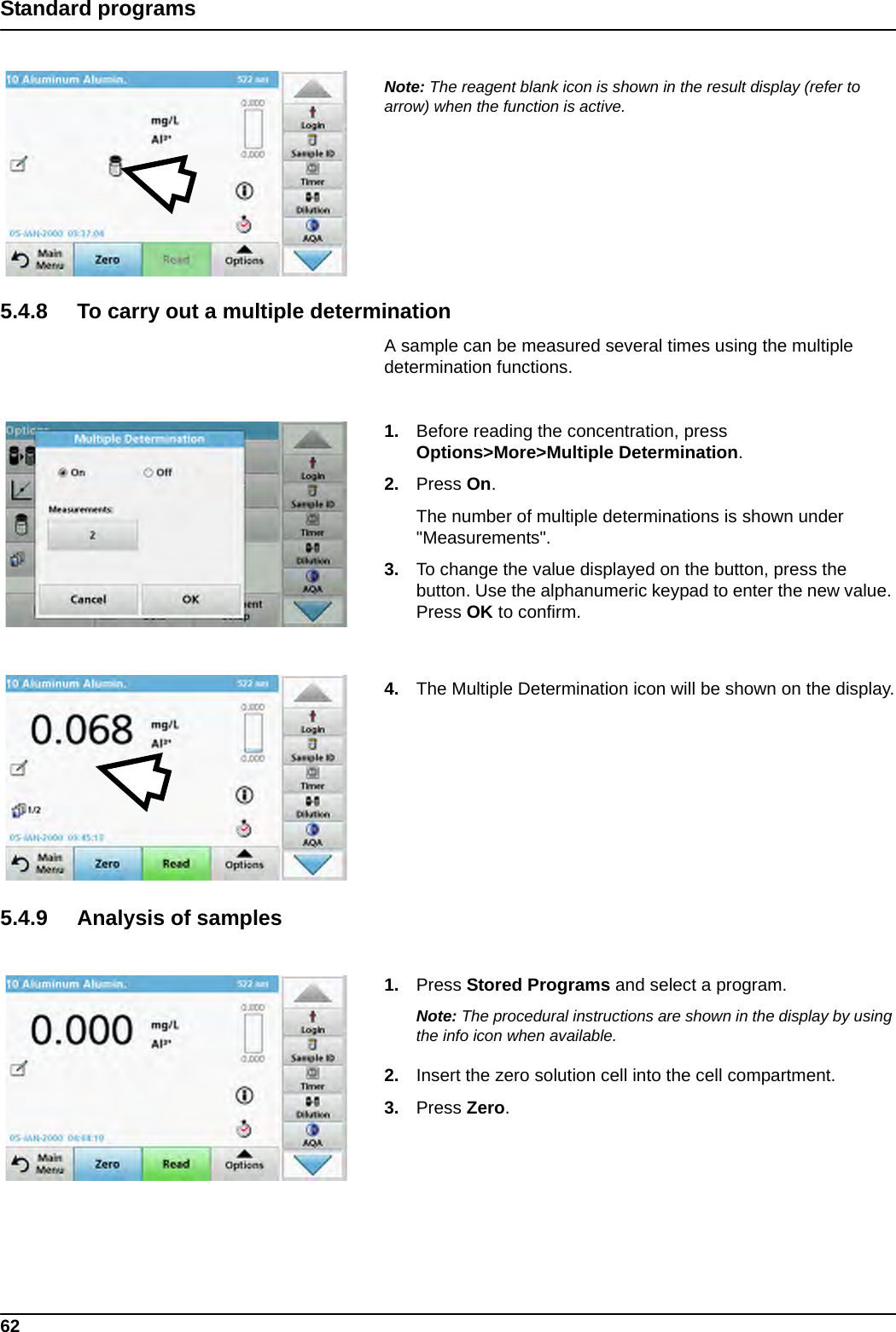 62Standard programsNote: The reagent blank icon is shown in the result display (refer to arrow) when the function is active.5.4.8 To carry out a multiple determinationA sample can be measured several times using the multiple determination functions. 1. Before reading the concentration, press Options&gt;More&gt;Multiple Determination.2. Press On.The number of multiple determinations is shown under &quot;Measurements&quot;. 3. To change the value displayed on the button, press the button. Use the alphanumeric keypad to enter the new value. Press OK to confirm.4. The Multiple Determination icon will be shown on the display.5.4.9 Analysis of samples1. Press Stored Programs and select a program.Note: The procedural instructions are shown in the display by using the info icon when available.2. Insert the zero solution cell into the cell compartment.3. Press Zero.