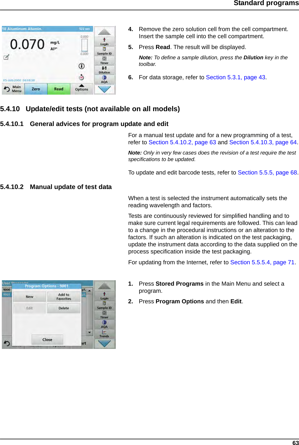 63Standard programs4. Remove the zero solution cell from the cell compartment. Insert the sample cell into the cell compartment.5. Press Read. The result will be displayed.Note: To define a sample dilution, press the Dilution key in the toolbar.6. For data storage, refer to Section 5.3.1, page 43.5.4.10 Update/edit tests (not available on all models)5.4.10.1 General advices for program update and editFor a manual test update and for a new programming of a test, refer to Section 5.4.10.2, page 63 and Section 5.4.10.3, page 64.Note: Only in very few cases does the revision of a test require the test specifications to be updated.To update and edit barcode tests, refer to Section 5.5.5, page 68.5.4.10.2 Manual update of test dataWhen a test is selected the instrument automatically sets the reading wavelength and factors.Tests are continuously reviewed for simplified handling and to make sure current legal requirements are followed. This can lead to a change in the procedural instructions or an alteration to the factors. If such an alteration is indicated on the test packaging, update the instrument data according to the data supplied on the process specification inside the test packaging.For updating from the Internet, refer to Section 5.5.5.4, page 71.1. Press Stored Programs in the Main Menu and select a program. 2. Press Program Options and then Edit.