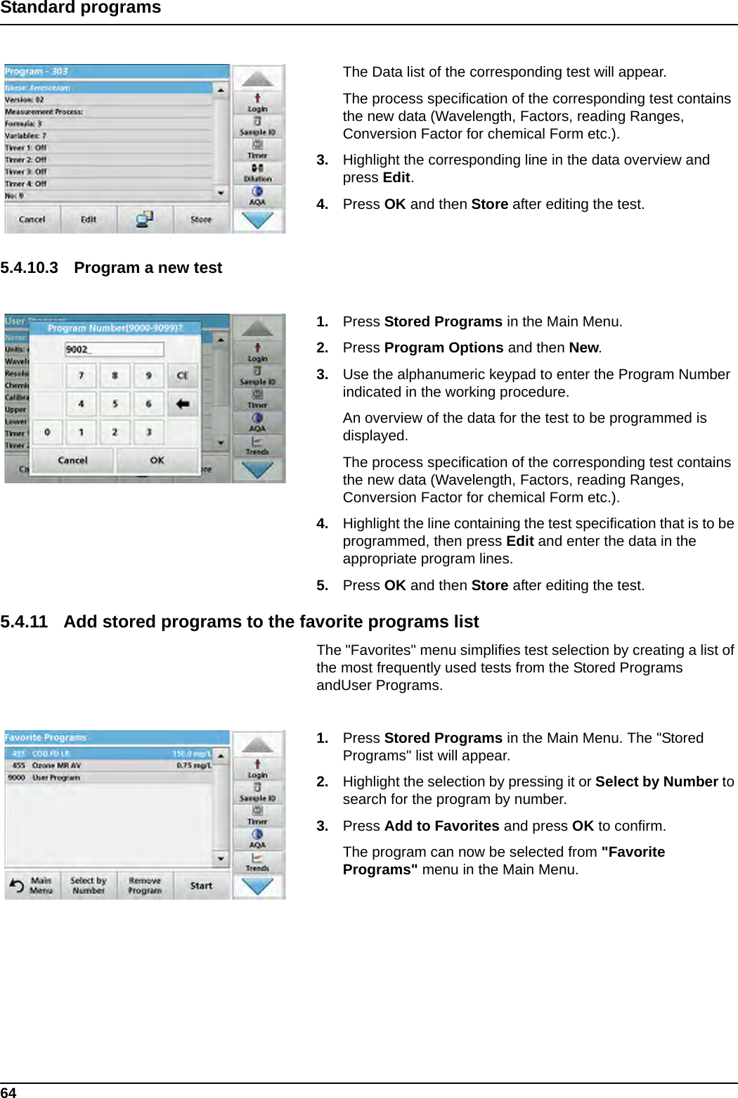 64Standard programsThe Data list of the corresponding test will appear.The process specification of the corresponding test contains the new data (Wavelength, Factors, reading Ranges, Conversion Factor for chemical Form etc.).3. Highlight the corresponding line in the data overview and press Edit.4. Press OK and then Store after editing the test.5.4.10.3 Program a new test 1. Press Stored Programs in the Main Menu.2. Press Program Options and then New.3. Use the alphanumeric keypad to enter the Program Number indicated in the working procedure.An overview of the data for the test to be programmed is displayed.The process specification of the corresponding test contains the new data (Wavelength, Factors, reading Ranges, Conversion Factor for chemical Form etc.).4. Highlight the line containing the test specification that is to be programmed, then press Edit and enter the data in the appropriate program lines.5. Press OK and then Store after editing the test.5.4.11 Add stored programs to the favorite programs listThe &quot;Favorites&quot; menu simplifies test selection by creating a list of the most frequently used tests from the Stored Programs andUser Programs.1. Press Stored Programs in the Main Menu. The &quot;Stored Programs&quot; list will appear.2. Highlight the selection by pressing it or Select by Number to search for the program by number.3. Press Add to Favorites and press OK to confirm.The program can now be selected from &quot;Favorite Programs&quot; menu in the Main Menu.