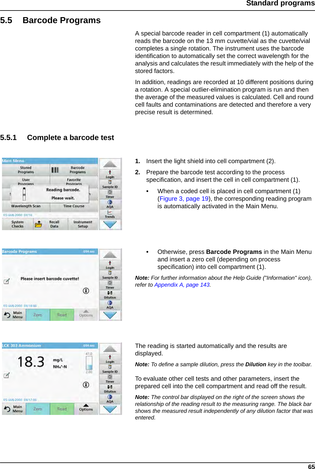 65Standard programs5.5 Barcode ProgramsA special barcode reader in cell compartment (1) automatically reads the barcode on the 13 mm cuvette/vial as the cuvette/vial completes a single rotation. The instrument uses the barcode identification to automatically set the correct wavelength for the analysis and calculates the result immediately with the help of the stored factors. In addition, readings are recorded at 10 different positions during a rotation. A special outlier-elimination program is run and then the average of the measured values is calculated. Cell and round cell faults and contaminations are detected and therefore a very precise result is determined.5.5.1 Complete a barcode test1. Insert the light shield into cell compartment (2).2. Prepare the barcode test according to the process specification, and insert the cell in cell compartment (1).•When a coded cell is placed in cell compartment (1) (Figure 3, page 19), the corresponding reading program is automatically activated in the Main Menu.•Otherwise, press Barcode Programs in the Main Menu and insert a zero cell (depending on process specification) into cell compartment (1). Note: For further information about the Help Guide (&quot;Information&quot; icon), refer to Appendix A, page 143.The reading is started automatically and the results are displayed.Note: To define a sample dilution, press the Dilution key in the toolbar.To evaluate other cell tests and other parameters, insert the prepared cell into the cell compartment and read off the result.Note: The control bar displayed on the right of the screen shows the relationship of the reading result to the measuring range. The black bar shows the measured result independently of any dilution factor that was entered.