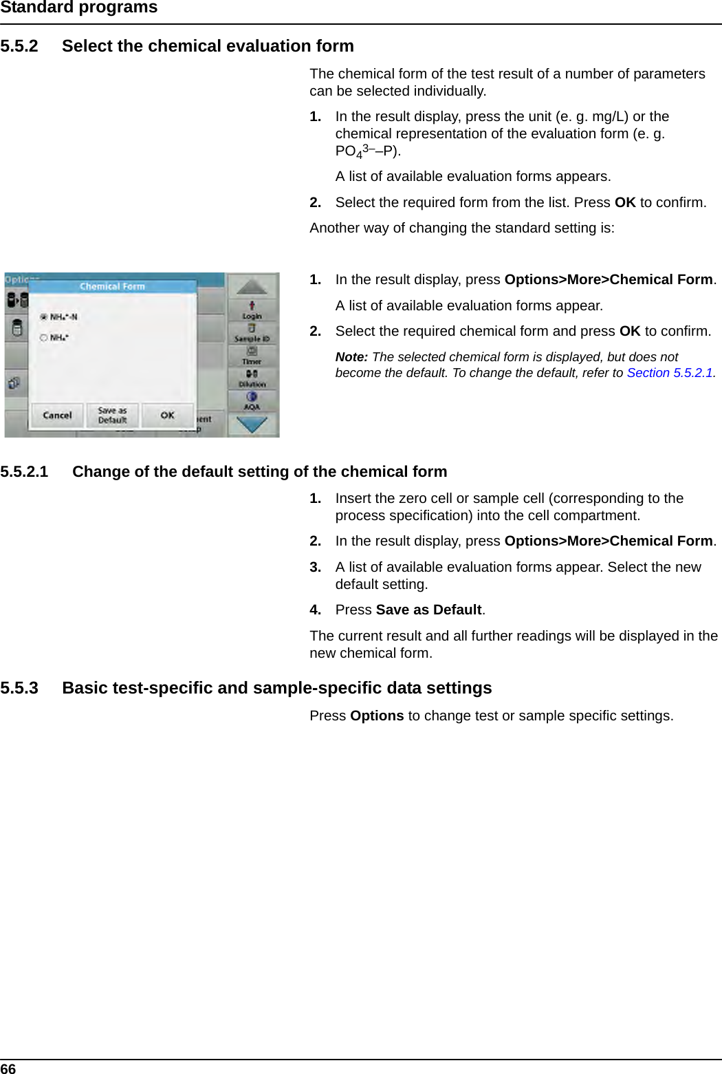 66Standard programs5.5.2 Select the chemical evaluation formThe chemical form of the test result of a number of parameters can be selected individually.1. In the result display, press the unit (e. g. mg/L) or the chemical representation of the evaluation form (e. g. PO43––P).A list of available evaluation forms appears.2. Select the required form from the list. Press OK to confirm.Another way of changing the standard setting is:1. In the result display, press Options&gt;More&gt;Chemical Form.A list of available evaluation forms appear.2. Select the required chemical form and press OK to confirm.Note: The selected chemical form is displayed, but does not become the default. To change the default, refer to Section 5.5.2.1.5.5.2.1 Change of the default setting of the chemical form1. Insert the zero cell or sample cell (corresponding to the process specification) into the cell compartment.2. In the result display, press Options&gt;More&gt;Chemical Form.3. A list of available evaluation forms appear. Select the new default setting. 4. Press Save as Default. The current result and all further readings will be displayed in the new chemical form.5.5.3 Basic test-specific and sample-specific data settingsPress Options to change test or sample specific settings.