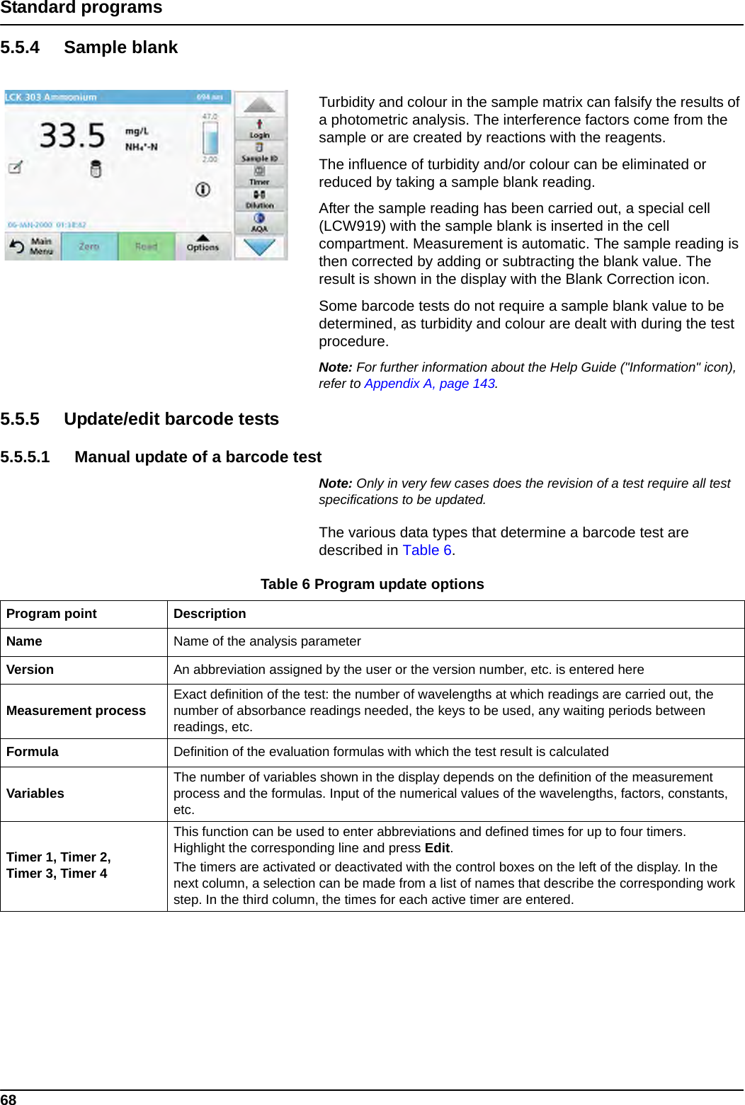 68Standard programs5.5.4 Sample blankTurbidity and colour in the sample matrix can falsify the results of a photometric analysis. The interference factors come from the sample or are created by reactions with the reagents.The influence of turbidity and/or colour can be eliminated or reduced by taking a sample blank reading.After the sample reading has been carried out, a special cell (LCW919) with the sample blank is inserted in the cell compartment. Measurement is automatic. The sample reading is then corrected by adding or subtracting the blank value. The result is shown in the display with the Blank Correction icon.Some barcode tests do not require a sample blank value to be determined, as turbidity and colour are dealt with during the test procedure.Note: For further information about the Help Guide (&quot;Information&quot; icon), refer to Appendix A, page 143.5.5.5 Update/edit barcode tests5.5.5.1 Manual update of a barcode testNote: Only in very few cases does the revision of a test require all test specifications to be updated.The various data types that determine a barcode test are described in Table 6.Table 6 Program update options Program point DescriptionName Name of the analysis parameter Version An abbreviation assigned by the user or the version number, etc. is entered hereMeasurement process Exact definition of the test: the number of wavelengths at which readings are carried out, the number of absorbance readings needed, the keys to be used, any waiting periods between readings, etc.Formula Definition of the evaluation formulas with which the test result is calculatedVariables The number of variables shown in the display depends on the definition of the measurement process and the formulas. Input of the numerical values of the wavelengths, factors, constants, etc.Timer 1, Timer 2, Timer 3, Timer 4This function can be used to enter abbreviations and defined times for up to four timers. Highlight the corresponding line and press Edit.The timers are activated or deactivated with the control boxes on the left of the display. In the next column, a selection can be made from a list of names that describe the corresponding work step. In the third column, the times for each active timer are entered.