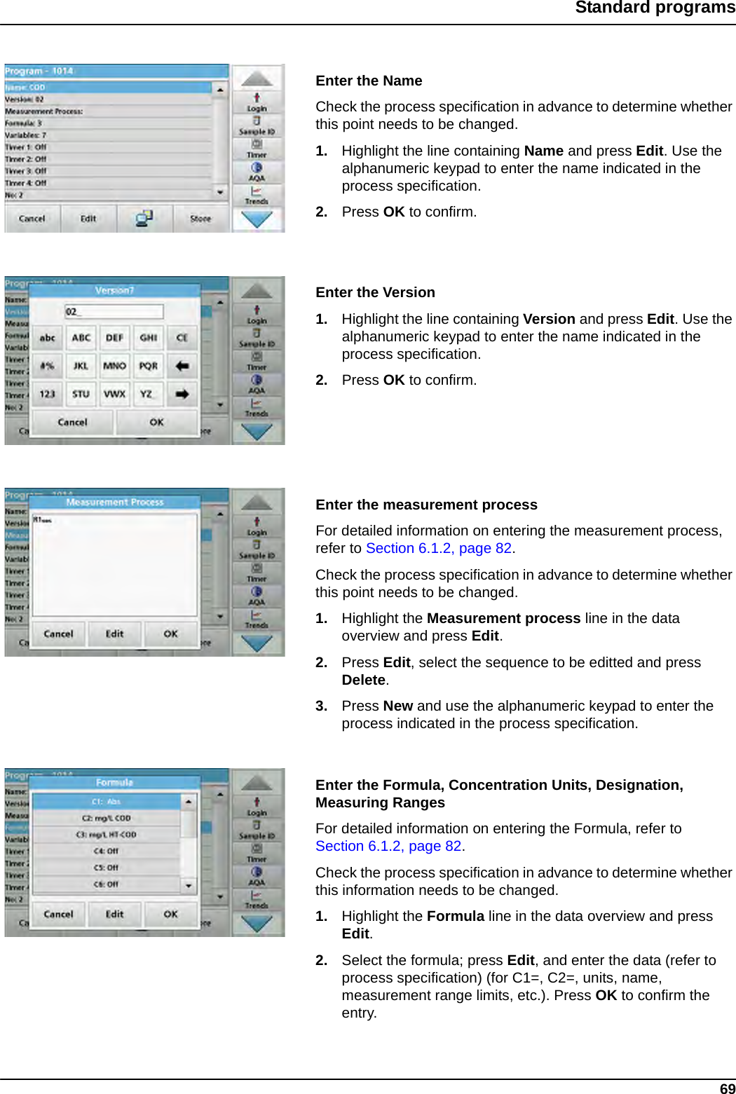 69Standard programsEnter the NameCheck the process specification in advance to determine whether this point needs to be changed.1. Highlight the line containing Name and press Edit. Use the alphanumeric keypad to enter the name indicated in the process specification.2. Press OK to confirm.Enter the Version1. Highlight the line containing Version and press Edit. Use the alphanumeric keypad to enter the name indicated in the process specification.2. Press OK to confirm.Enter the measurement processFor detailed information on entering the measurement process, refer to Section 6.1.2, page 82. Check the process specification in advance to determine whether this point needs to be changed.1. Highlight the Measurement process line in the data overview and press Edit.2. Press Edit, select the sequence to be editted and press Delete.3. Press New and use the alphanumeric keypad to enter the process indicated in the process specification.Enter the Formula, Concentration Units, Designation, Measuring RangesFor detailed information on entering the Formula, refer to Section 6.1.2, page 82.Check the process specification in advance to determine whether this information needs to be changed.1. Highlight the Formula line in the data overview and press Edit.2. Select the formula; press Edit, and enter the data (refer to process specification) (for C1=, C2=, units, name, measurement range limits, etc.). Press OK to confirm the entry.