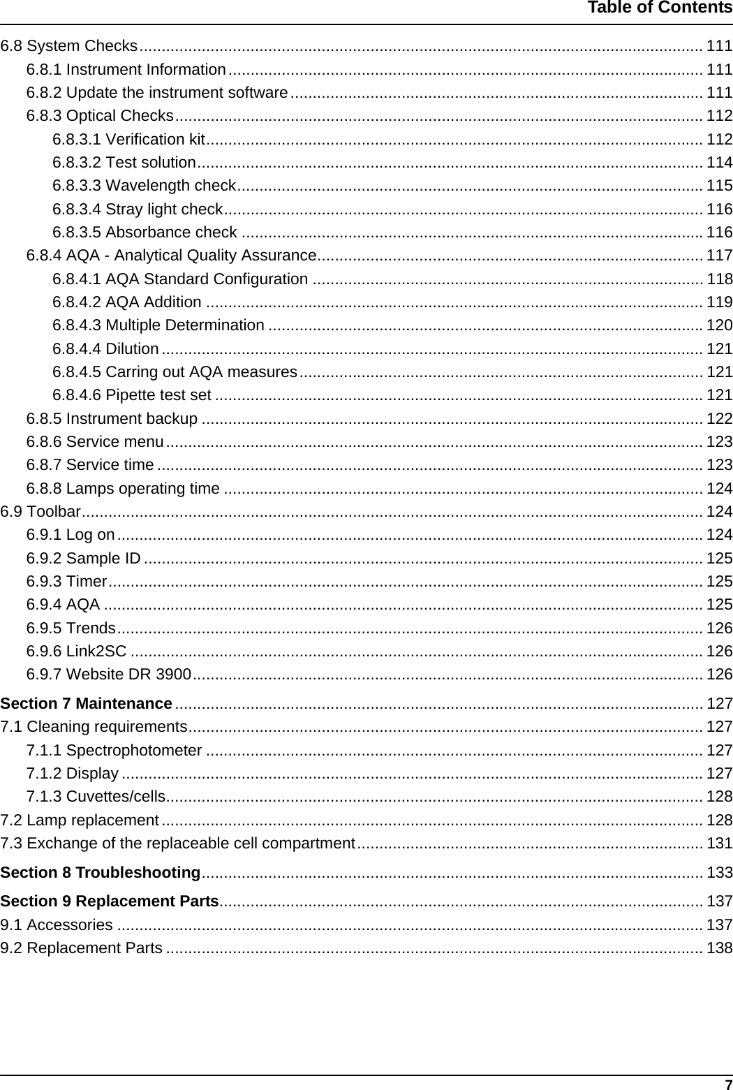 7Table of Contents6.8 System Checks............................................................................................................................... 1116.8.1 Instrument Information........................................................................................................... 1116.8.2 Update the instrument software............................................................................................. 1116.8.3 Optical Checks....................................................................................................................... 1126.8.3.1 Verification kit................................................................................................................ 1126.8.3.2 Test solution.................................................................................................................. 1146.8.3.3 Wavelength check......................................................................................................... 1156.8.3.4 Stray light check............................................................................................................ 1166.8.3.5 Absorbance check ........................................................................................................1166.8.4 AQA - Analytical Quality Assurance....................................................................................... 1176.8.4.1 AQA Standard Configuration ........................................................................................ 1186.8.4.2 AQA Addition ................................................................................................................ 1196.8.4.3 Multiple Determination ..................................................................................................1206.8.4.4 Dilution.......................................................................................................................... 1216.8.4.5 Carring out AQA measures........................................................................................... 1216.8.4.6 Pipette test set .............................................................................................................. 1216.8.5 Instrument backup ................................................................................................................. 1226.8.6 Service menu......................................................................................................................... 1236.8.7 Service time ........................................................................................................................... 1236.8.8 Lamps operating time ............................................................................................................ 1246.9 Toolbar............................................................................................................................................ 1246.9.1 Log on.................................................................................................................................... 1246.9.2 Sample ID .............................................................................................................................. 1256.9.3 Timer...................................................................................................................................... 1256.9.4 AQA ....................................................................................................................................... 1256.9.5 Trends.................................................................................................................................... 1266.9.6 Link2SC ................................................................................................................................. 1266.9.7 Website DR 3900................................................................................................................... 126Section 7 Maintenance....................................................................................................................... 1277.1 Cleaning requirements.................................................................................................................... 1277.1.1 Spectrophotometer ................................................................................................................ 1277.1.2 Display ................................................................................................................................... 1277.1.3 Cuvettes/cells......................................................................................................................... 1287.2 Lamp replacement.......................................................................................................................... 1287.3 Exchange of the replaceable cell compartment.............................................................................. 131Section 8 Troubleshooting................................................................................................................. 133Section 9 Replacement Parts............................................................................................................. 1379.1 Accessories .................................................................................................................................... 1379.2 Replacement Parts ......................................................................................................................... 138