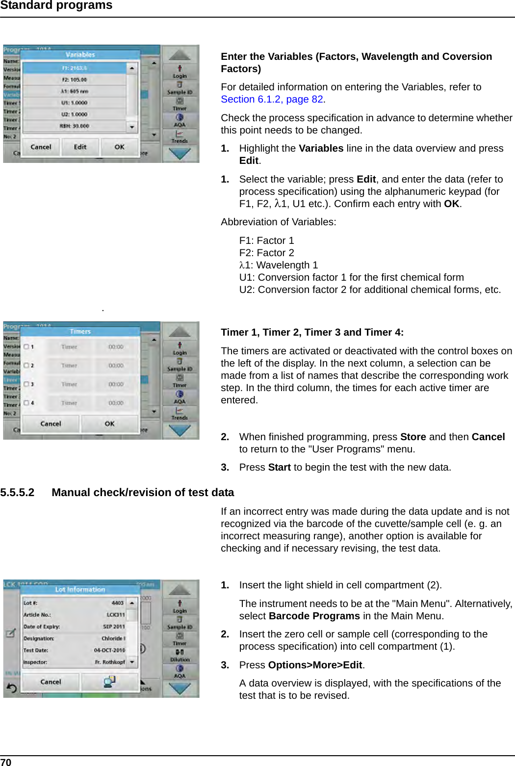 70Standard programsEnter the Variables (Factors, Wavelength and Coversion Factors)For detailed information on entering the Variables, refer to Section 6.1.2, page 82.Check the process specification in advance to determine whether this point needs to be changed.1. Highlight the Variables line in the data overview and press Edit.1. Select the variable; press Edit, and enter the data (refer to process specification) using the alphanumeric keypad (for F1, F2, 1, U1 etc.). Confirm each entry with OK.Abbreviation of Variables:F1: Factor 1F2: Factor 21: Wavelength 1U1: Conversion factor 1 for the first chemical formU2: Conversion factor 2 for additional chemical forms, etc..Timer 1, Timer 2, Timer 3 and Timer 4: The timers are activated or deactivated with the control boxes on the left of the display. In the next column, a selection can be made from a list of names that describe the corresponding work step. In the third column, the times for each active timer are entered.2. When finished programming, press Store and then Cancel to return to the &quot;User Programs&quot; menu.3. Press Start to begin the test with the new data.5.5.5.2 Manual check/revision of test dataIf an incorrect entry was made during the data update and is not recognized via the barcode of the cuvette/sample cell (e. g. an incorrect measuring range), another option is available for checking and if necessary revising, the test data.1. Insert the light shield in cell compartment (2).The instrument needs to be at the &quot;Main Menu&quot;. Alternatively, select Barcode Programs in the Main Menu.2. Insert the zero cell or sample cell (corresponding to the process specification) into cell compartment (1).3. Press Options&gt;More&gt;Edit.A data overview is displayed, with the specifications of the test that is to be revised. 