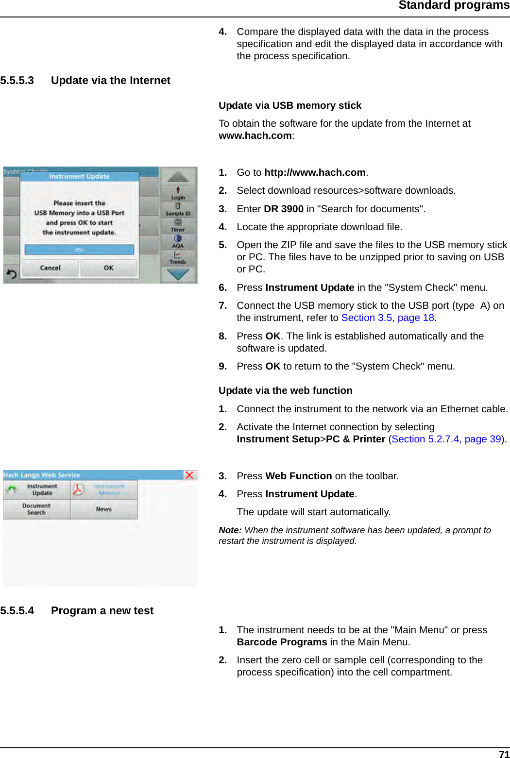 71Standard programs4. Compare the displayed data with the data in the process specification and edit the displayed data in accordance with the process specification.5.5.5.3 Update via the InternetUpdate via USB memory stickTo obtain the software for the update from the Internet at www.hach.com:1. Go to http://www.hach.com.2. Select download resources&gt;software downloads.3. Enter DR 3900 in &quot;Search for documents&quot;.4. Locate the appropriate download file.5. Open the ZIP file and save the files to the USB memory stick or PC. The files have to be unzipped prior to saving on USB or PC.6. Press Instrument Update in the &quot;System Check&quot; menu.7. Connect the USB memory stick to the USB port (type  A) on the instrument, refer to Section 3.5, page 18.8. Press OK. The link is established automatically and the software is updated.9. Press OK to return to the &quot;System Check&quot; menu.Update via the web function1. Connect the instrument to the network via an Ethernet cable.2. Activate the Internet connection by selecting Instrument Setup&gt;PC &amp; Printer (Section 5.2.7.4, page 39).3. Press Web Function on the toolbar. 4. Press Instrument Update.The update will start automatically.Note: When the instrument software has been updated, a prompt to restart the instrument is displayed.5.5.5.4 Program a new test1. The instrument needs to be at the &quot;Main Menu&quot; or press Barcode Programs in the Main Menu.2. Insert the zero cell or sample cell (corresponding to the process specification) into the cell compartment.