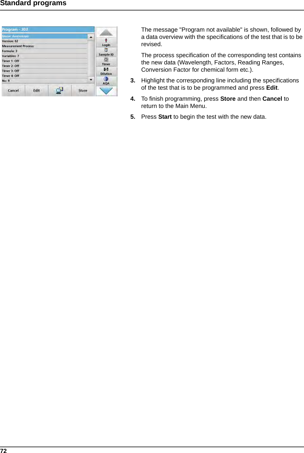 72Standard programsThe message &quot;Program not available&quot; is shown, followed by a data overview with the specifications of the test that is to be revised.The process specification of the corresponding test contains the new data (Wavelength, Factors, Reading Ranges, Conversion Factor for chemical form etc.).3. Highlight the corresponding line including the specifications of the test that is to be programmed and press Edit.4. To finish programming, press Store and then Cancel to return to the Main Menu.5. Press Start to begin the test with the new data.