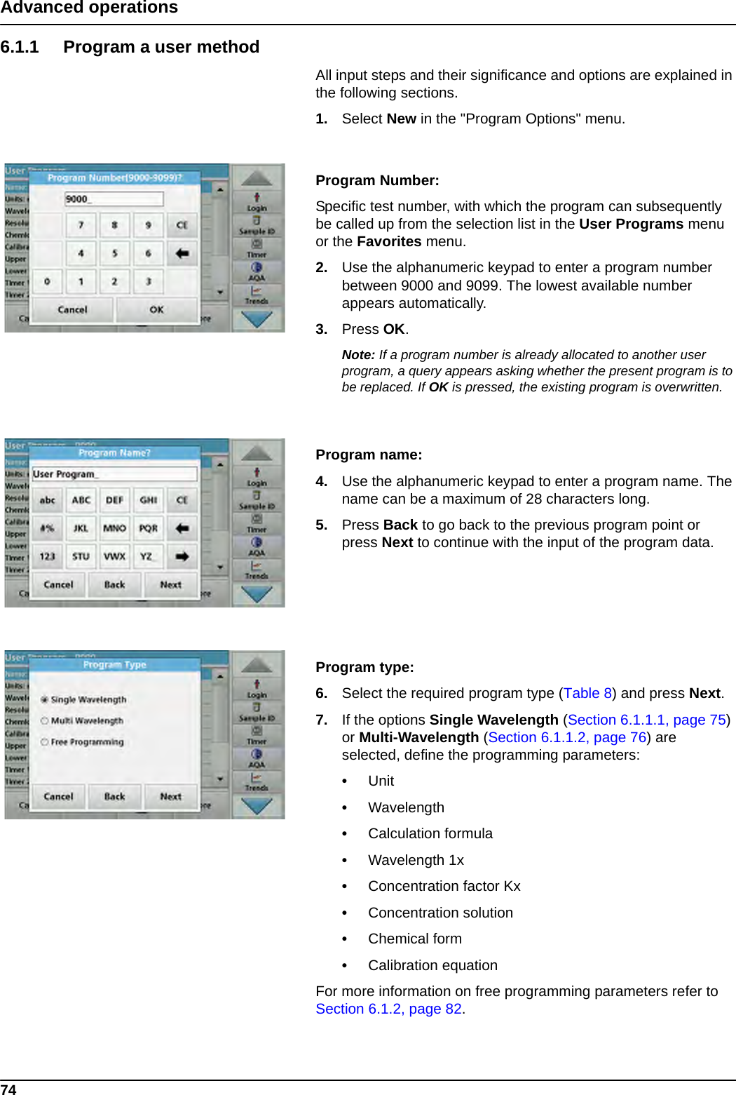 74Advanced operations6.1.1 Program a user methodAll input steps and their significance and options are explained in the following sections.1. Select New in the &quot;Program Options&quot; menu.Program Number: Specific test number, with which the program can subsequently be called up from the selection list in the User Programs menu or the Favorites menu.2. Use the alphanumeric keypad to enter a program number between 9000 and 9099. The lowest available number appears automatically.3. Press OK.Note: If a program number is already allocated to another user program, a query appears asking whether the present program is to be replaced. If OK is pressed, the existing program is overwritten.Program name: 4. Use the alphanumeric keypad to enter a program name. The name can be a maximum of 28 characters long.5. Press Back to go back to the previous program point or press Next to continue with the input of the program data.Program type:6. Select the required program type (Table 8) and press Next.7. If the options Single Wavelength (Section 6.1.1.1, page 75) or Multi-Wavelength (Section 6.1.1.2, page 76) are selected, define the programming parameters:•Unit •Wavelength •Calculation formula•Wavelength 1x •Concentration factor Kx •Concentration solution •Chemical form •Calibration equation For more information on free programming parameters refer to Section 6.1.2, page 82.