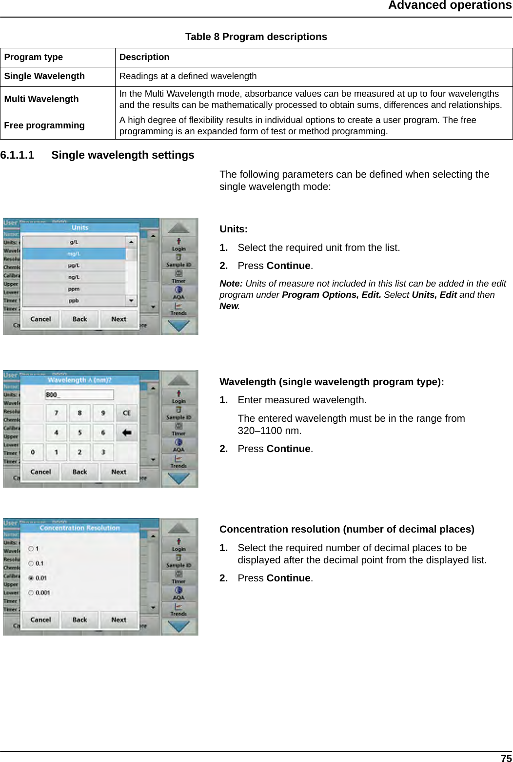 75Advanced operations6.1.1.1 Single wavelength settingsThe following parameters can be defined when selecting the single wavelength mode: Units: 1. Select the required unit from the list.2. Press Continue.Note: Units of measure not included in this list can be added in the edit program under Program Options, Edit. Select Units, Edit and then New.Wavelength (single wavelength program type): 1. Enter measured wavelength. The entered wavelength must be in the range from 320–1100 nm.2. Press Continue.Concentration resolution (number of decimal places)1. Select the required number of decimal places to be displayed after the decimal point from the displayed list.2. Press Continue.Table 8 Program descriptionsProgram type DescriptionSingle Wavelength Readings at a defined wavelengthMulti Wavelength In the Multi Wavelength mode, absorbance values can be measured at up to four wavelengths and the results can be mathematically processed to obtain sums, differences and relationships.Free programming A high degree of flexibility results in individual options to create a user program. The free programming is an expanded form of test or method programming.