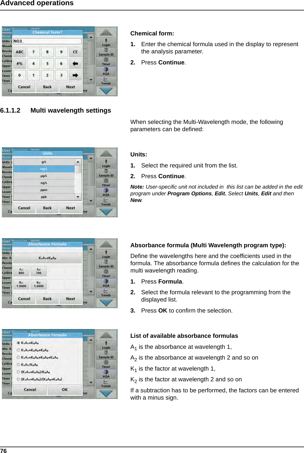 76Advanced operationsChemical form:1. Enter the chemical formula used in the display to represent the analysis parameter.2. Press Continue.6.1.1.2 Multi wavelength settingsWhen selecting the Multi-Wavelength mode, the following parameters can be defined: Units: 1. Select the required unit from the list.2. Press Continue.Note: User-specific unit not included in  this list can be added in the edit program under Program Options, Edit. Select Units, Edit and then New.Absorbance formula (Multi Wavelength program type): Define the wavelengths here and the coefficients used in the formula. The absorbance formula defines the calculation for the multi wavelength reading. 1. Press Formula.2. Select the formula relevant to the programming from the displayed list.3. Press OK to confirm the selection.List of available absorbance formulasA1 is the absorbance at wavelength 1, A2 is the absorbance at wavelength 2 and so on K1 is the factor at wavelength 1, K2 is the factor at wavelength 2 and so on If a subtraction has to be performed, the factors can be entered with a minus sign.