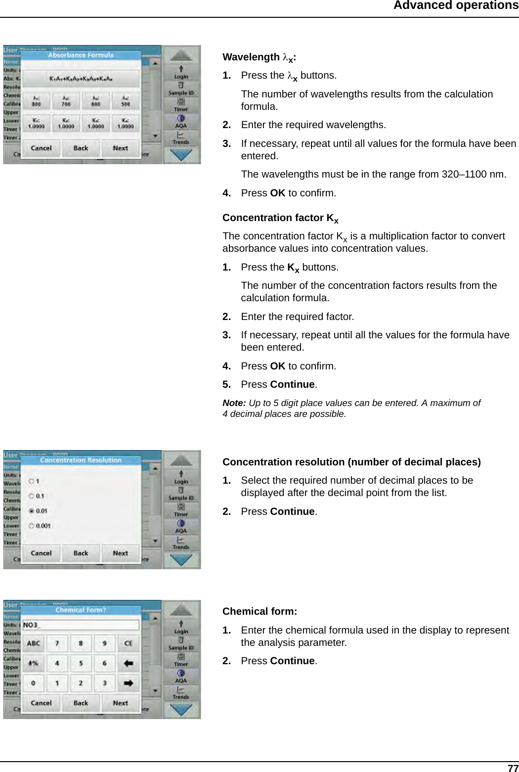 77Advanced operationsWavelength x:1. Press the x buttons. The number of wavelengths results from the calculation formula.2. Enter the required wavelengths.3. If necessary, repeat until all values for the formula have been entered. The wavelengths must be in the range from 320–1100 nm. 4. Press OK to confirm.Concentration factor KxThe concentration factor Kx is a multiplication factor to convert absorbance values into concentration values.1. Press the Kx buttons.The number of the concentration factors results from the calculation formula.2. Enter the required factor.3. If necessary, repeat until all the values for the formula have been entered. 4. Press OK to confirm.5. Press Continue.Note: Up to 5 digit place values can be entered. A maximum of 4 decimal places are possible.Concentration resolution (number of decimal places)1. Select the required number of decimal places to be displayed after the decimal point from the list.2. Press Continue.Chemical form:1. Enter the chemical formula used in the display to represent the analysis parameter.2. Press Continue.