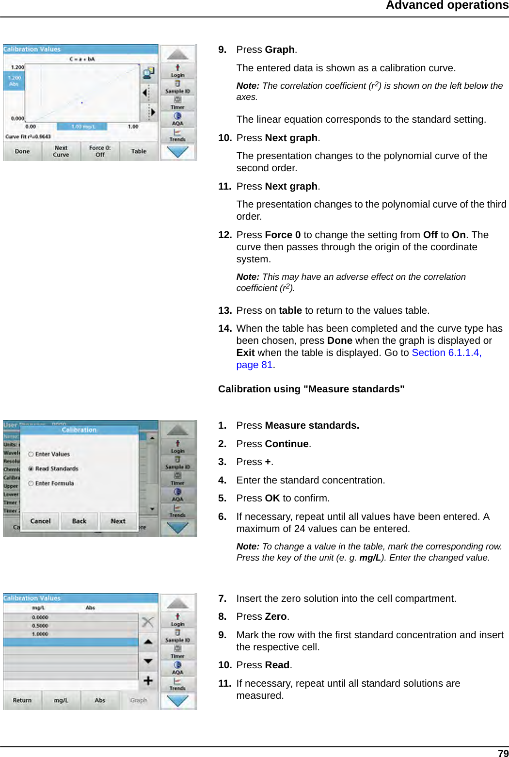 79Advanced operations9. Press Graph.The entered data is shown as a calibration curve.Note: The correlation coefficient (r2) is shown on the left below the axes.The linear equation corresponds to the standard setting. 10. Press Next graph.The presentation changes to the polynomial curve of the second order.11. Press Next graph.The presentation changes to the polynomial curve of the third order.12. Press Force 0 to change the setting from Off to On. The curve then passes through the origin of the coordinate system.Note: This may have an adverse effect on the correlation coefficient (r2).13. Press on table to return to the values table.14. When the table has been completed and the curve type has been chosen, press Done when the graph is displayed or Exit when the table is displayed. Go to Section 6.1.1.4, page 81.Calibration using &quot;Measure standards&quot;1. Press Measure standards. 2. Press Continue.3. Press +.4. Enter the standard concentration.5. Press OK to confirm.6. If necessary, repeat until all values have been entered. A maximum of 24 values can be entered.Note: To change a value in the table, mark the corresponding row. Press the key of the unit (e. g. mg/L). Enter the changed value.7. Insert the zero solution into the cell compartment. 8. Press Zero.9. Mark the row with the first standard concentration and insert the respective cell.10. Press Read. 11. If necessary, repeat until all standard solutions are measured.
